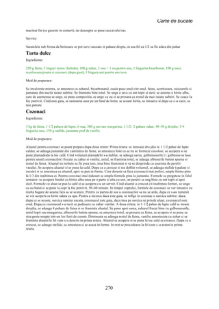 Carte de bucate
macinat fin (se gaseste in comert), iar deasupra se pune cascavalul ras.

Servire:

Saratelele sub forma de betisoare se pot servi asezate in pahare drepte, in asa fel ca 1/2 sa fie afara din pahar
Turta dulce
Ingrediente:

250 g faina, 3 linguri miere (lichida), 100 g zahar, 3 oua + 1 ou pentru uns, 1 lingurita bicarbonat, 100 g nuci,
scortisoara pisata si cuisoare (dupa gust), 1 lingura unt pentru uns tava

Mod de preparare:

Se incalzeste mierea, se amesteca cu zaharul, bicarbonatul, ouale puse unul cite unul, faina, scortisoara, cuisoarele si
jumatate din nucile taiate subtire. Se framinta bine totul. Se unge o tava cu unt topit si sleit, se asterne o hirtie alba,
care de asemenea se unge, se pune compozitia, se unge cu ou si se presara cu restul de nuci taiate subtiri. Se coace la
foc potrivit. Cind este gata, se rastoarna usor pe un fund de lemn, se scoate hirtia, se intoarce si dupa ce s -a racit, se
taie patrate
Cozonaci
Ingrediente:

1 kg de faina, 1 1/2 pahare de lapte, 6 oua, 300 g unt sau margarina, 1 1/2 - 2 pahare zahar, 40 -50 g drojdie, 3/4
lingurita sare, 150 g stafide, jumatate praf de vanilie

Mod de preparare:

Aluatul pentru cozonaci se poate prepara dupa doua retete: Prima reteta: se inmoaie dro jdia in 1 1/2 pahar de lapte
caldut, se adauga jumatate din cantitatea de faina, se amesteca bine ca sa nu se formeze cocolosi, se acopera si se
pune plamadeala la loc cald. Cind volumul plamadelii s-a dublat, se adauga sarea, galbenusurile (1 galbenus se lasa
pentru unsul cozonacilor) frecate cu zahar si vanilie, untul, se framinta totul, se adauga albusurile batute spuma si
restul de faina. Aluatul nu trebuie sa fie prea tare, insa bine framintat si sa se desprinda cu usurinta de peretii
vasului. Se acopera aluatul si se pune la cald. Dupa ce a crescut si si a dublat volumul, se adauga stafide (spalate si
                                                                        -
uscate) si se amesteca cu aluatul, apoi se pun in forme. Cine doreste sa faca cozonacii mai pufosi, umple forma pina
la 1/3 din inaltimea ei. Pentru cozonaci mai indesati se umplu formele pina la jumatate. Formele se pregatesc in felul
urmator: se acopera fundul cu hirtie alba unsa pe o parte si alta cu unt, iar peretii se ung bine cu unt topit si apoi
sleit. Formele cu aluat se pun la cald si se acopera cu un servet. Cind aluatul a crescut cit inaltimea formei, se unge
cu ou batut si se pune la copt la foc potrivit, 50-60 minute. In timpul coptului, formele de cozonaci se vor intoarce cu
multa bagare de seama fara sa se scuture. Pentru ca partea de sus a cozonacilor sa nu se arda, dupa ce s-au rumenit
se vor acoperi cu hirtie udata cu apa. Pentru a incerca daca este gata, se infige in cozonac o surcica subtire: daca,
dupa ce se scoate, surcica ramine uscata, cozonacul este gata, daca insa pe surcica se prinde aluat, cozonacul este
crud. Dupa ce cozonacul s-a racit se pudreaza cu zahar vanilat. A doua reteta: in 1 1/2 pahar de lapte cald se moaie
drojdia, se adauga 4 pahare de faina si se framinta aluatul. Se pune apoi sarea, zaharul frecat bine cu galbenusurile,
untul topit sau margarina, albusurile batute spuma, se amesteca totul, se presara cu faina, se acopera si se pune sa
stea peste noapte intr-un loc ferit de curent. Dimineata se adauga restul de faina, vanilie amestecata cu zahar si se
framinta aluatul la fel cum s-a descris in prima reteta. Aluatul se acopera si se pune la loc cald sa creasca. Dupa ce a
crescut, se adauga stafide, se amesteca si se asaza in forme. In rest se procedeaza la fel cum s -a aratat in prima
reteta.




                                                          270
 