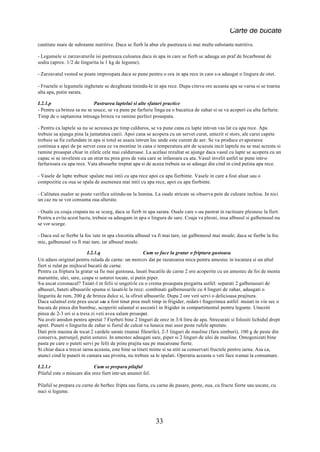 Carte de bucate
cantitate mare de substante nutritive. Daca se fierb la abur ele pastreaza si mai multe substante nutritive.

- Legumele si zarzavaturile isi pastreaza culoarea daca in apa in care se fierb se adauga un praf de bicarbonat de
sodiu (aprox. 1/2 de lingurita la 1 kg de legume).

- Zarzavatul vested se poate improspata daca se pune pentru o ora in apa rece in care s-a adaugat o lingura de otet.

- Fructele si legumele inghetate se dezgheata tinindu-le in apa rece. Dupa citeva ore aceasta apa se varsa si se toarna
alta apa, putin sarata.

I.2.1.p                     Pastrarea laptelui si alte sfaturi practice
- Pentru ca brinza sa nu se usuce, se va pune pe farfurie linga ea o bucatica de zahar si se va acoperi cu alta farfurie.
Timp de o saptamina intreaga brinza va ramine perfect proaspata.

- Pentru ca laptele sa nu se acreasca pe timp calduros, se va pune cana cu lapte intr-un vas lat cu apa rece. Apa
trebuie sa ajunga pina la jumatatea canii. Apoi cana se acopera cu un servet curat, umezit si stors, ale carui capete
trebuie sa fie cufundate in apa si totul se asaza intr-un loc unde este curent de aer. Se va produce evaporarea
continua a apei de pe servet ceea ce va mentine in cana o temperatura atit de scazuta incit laptele nu se mai acreste si
ramine proaspat chiar in zilele cele mai calduroase. La acelasi rezultat se ajunge daca vasul cu lapte se acopera cu un
capac si se inveleste cu un strat nu prea gros de vata care se infasoara cu ata. Vasul invelit astfel se pune intr-o
farfurioara cu apa rece. Vata absoarbe treptat apa si de aceea trebuie sa se adauge din cind in cind putina apa rece.

- Vasele de lapte trebuie spalate mai intii cu apa rece apoi cu apa fierbinte. Vasele in care a fost aluat sau o
compozitie cu oua se spala de asemenea mai intii cu apa rece, apoi cu apa fierbinte.

- Calitatea oualor se poate verifica uitindu-ne la lumina. La ouale stricate se observa pete de culoare inchisa. In nici
un caz nu se vor consuma oua alterate.

- Ouale cu coaja crapata nu se scurg, daca se fierb in apa sarata. Ouale care s-au pastrat in racitoare plesnesc la fiert.
Pentru a evita acest lucru, trebuie sa adaugam in apa o lingura de sare. Coaja va plesni, insa albusul si galbenusul nu
se vor scurge.

- Daca oul se fierbe la foc iute in apa clocotita albusul va fi mai tare, iar galbenusul mai moale; daca se fierbe la foc
mic, galbenusul va fi mai tare, iar albusul moale.

                          I.2.1.q                      Cum se face la gratar o friptura gustoasa
Un adaos original pentru rulada de carne: un morcov dat pe razatoarea mica pentru amestec in tocatura si un altul
fiert si rulat pe mijlocul bucatii de carne.
Pentru ca friptura la gratar sa fie mai gustoasa, lasati bucatile de carne 2 ore acoperite cu un amestec de foi de menta
maruntite, ulei, sare, ceapa si usturoi tocate, si putin piper.
S-a uscat cozonacul? Taiati-l in felii si ungeti-le cu o crema proaspata pregatita astfel: separati 2 galbenusuri de
albusuri, bateti albusurile spuma si lasati-le la rece: combinati galbenusurile cu 4 linguri de zahar, adaugati o
lingurita de rom, 200 g de brinza dulce si, la sfirsit albusurile. Dupa 2 ore veti servi o delicioasa prajitura.
Daca salamul este prea uscat sau a fost tinut prea mult timp in frigider, redati-i fragezimea astfel: muiati in vin sec o
bucata de pinza din bumbac, acoperiti salamul si asezati-l in frigider in compartimentul pentru legume. Umeziti
pinza de 2-3 ori si a treia zi veti avea salam proaspat.
Nu aveti amidon pentru apretat ? Fierbeti bine 2 linguri de orez in 3/4 litru de apa. Strecurati si folositi lichidul drept
apret. Puneti o lingurita de zahar si fierul de calcat va luneca mai usor peste rufele apretate.
Dati prin masina de tocat 2 sardele sarate (numai fileurile), 2-3 linguri de masline (fara simburi), 100 g de peste din
conserva, patrunjel, putin usturoi. In amestec adaugati sare, piper si 2 linguri de ulei de masline. Omogenizati bine
pasta pe care o puteti servi pe felii de piine prajita sau pe macaroane fierte.
Si chiar daca a trecut iarna aceasta, este bine sa tineti minte si sa stiti sa conservati fructele pentru iarna. Asa ca,
atunci cind le puneti in camara sau pivnita, nu trebuie sa le spalati. Operatia aceasta o veti face numai la consumare.

I.2.1.r                     Cum se prepara pilaful
Pilaful este o mincare din orez fiert intr-un anumit fel.

Pilaful se prepara cu carne de berbec fripta sau fiarta, cu carne de pasare, peste, oua, cu fructe fierte sau uscate, cu
nuci si legume.




                                                            33
 