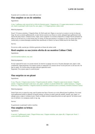 Carte de bucate

Se poate servi cu salate reci, sosuri albe sau rosii
Oua umplute cu sos de smintina
Ingrediente:

4 oua, 1 galbenus crud, miezul de la o felie de franzela muiat, 1 lingurita unt, 1/2 ceapa taiata marunt si rumenita in
unt, marar si patrunjel verde tocate fin, sare, piper, 1 1/2 lingura pesmet, salata verde

Mod de preparare:

Sosul: 3/4 ceasca smintina, 1 lingurita faina. Se fierb ouale tari. Dupa ce s-au racit se curata si se taie in doua pe
lung. Se scot cu atentie galbenusurile, se pun intr-un castron si se freaca cu untul, adaugind apoi galbenusul crud,
miezul de piine muiat, verdeata tocata, ceapa, sarea si piperul. Cu aceasta compozitie se umple fiecare jumatate de
albus in asa fel incit sa i se dea forma unui ou intreg. Se dau prin pesmet si se prajesc in unt. Se aseaza apoi intr-o
cratita mica, se toarna deasupra smintina bine amestecata cu faina si se lasa sa fiarba incet la foc foarte mic

Servire:

Se servesc calde, asezate pe o farfurie garnisita cu frunze de salata verde

Rosii umplute cu oua (reteta oferita de un membru Culinar Club)
Ingrediente:

rosii de marime mijlocie, oua, sare

Mod de preparare:

Se taie capacelul la rosii si se scoate miezul. In interior se sparge cite un ou. Se pune deasupra sare, piper si alte
condimente, dupa preferinta. Se acopera rosiile cu capacelul si se aseaza intr-un vas de jena uns cu unt sau ulei. Se
dau la cuptor. Se verifica daca sint gata ridicind capacelul rosiei.
Important: Nu se pune capac la vasul de jena!



Oua surpriza cu sos picant
Ingrediente:

6 oua, 30 g unt, 1 lingura sunca tocata, 1 lingurita pasta de sardele, 1 lingurita ceapa tocata marunt, 1 lingurita
mustar, 1 lingurita patrunjel verde tocat, sare, piper, 2 pahare sos picant obtinut din: 1 pahar maioneza, 1 lingura
hrean ras, 2 linguri smintina, 1 lingurita mustar (se amesteca maioneza usor cu smintina, mustarul, hreanul si sarea)

Mod de preparare:

Ouale fierte tari se curata de coaja, apoi la partea mai lata a fiecarui ou se taie albusul pina la galbenus. Se scoate
incet galbenusul (astfel ca albusul sa ramina intreg), se freaca cu untul, pasta de sardele, mustar, sare, piper, se
adauga sunca, ceapa si verdeata tocate. Ouale se umplu trecind compozitia printr-un sprit special. Se toarna sosul
rece in farfurie si se aranjeaza ouale in zig -zag

Servire:

Se garniseste cu patrunjel verde si masline.
Oua umplute cu brinza
Ingrediente:

6 oua tari, 2 galbenusuri crude, 2 linguri brinza rasa, 1 lingura smintina, sare, piper alb, 1 lingura unt; Sosul: 1
ceasca smintina, putina faina




                                                            46
 