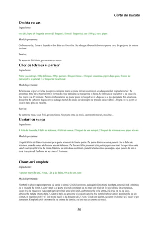 Carte de bucate

Omleta cu cas
Ingrediente:

oua (6), lapte (6 linguri), untura (1 lingura), faina (1 lingurita), cas (100 g), sare, piper.

Mod de preparare:

Galbenusurile, faina si laptele se bat bine cu furculita. Se adauga albusurile batute spuma tare. Se prajeste in untura
incinsa.

Servire:

Se serveste fierbinte, presarata cu cas ras.

Chec cu telemea si parizer
Ingrediente:

Patru oua intregi, 300g.telemea, 300g. parizer, 4linguri faina , 4 linguri smantina, piper dupa gust, frunze de
patrunjel(o legatura), 1/2 lingurita bicarbonat

Mod de preparare:

Telemeaua si parizerul se dau pe razatoarea mare se pune intr-un castron si se adauga restul ingredientelor. Se
amesteca bine si se toarna intr-o forma de chec tapisata cu margarina si faina.Se introduce in cuptor si se coace la
foc mare cca. 25 minute. Pentru imbunatatire se poate pune in lungul tavii ,dupa ce s-a pus jumatate din aluat una,
doua fire de cabanos dupa care se adauga restul de aluat, iar deasupra se presara cascaval ras . Dupa ce s-a copt se
lasa in tava pina se raceste.

Servire:

Se serveste rece, taiat felii, pe un platou. Se poate orna cu rosii, castraveti murati, masline...
Gustari cu sunca
Ingrediente:

8 felii de franzela, 8 felii de telemea, 4 felii de sunca, 2 linguri de unt netopit, 2 linguri de telemea rasa, piper si sare

Mod de preparare:

Ungeti feliile de franzela cu unt pe o parte si sarati-le foarte putin. Pe patru dintre acestea puneti cite o felie de
telemea, una de sunca si din nou una de telemea. Pe fiecare felie presarati cite putin piper macinat. Acoperiti aceste
sandvisuri cu cite felie de piine, fixati-le cu cite doua scobitori, puneti telemea rasa deasupra, apoi puneti-le intr-o
tava la cuptorul fierbinte sa se coaca 15 minute.



Choux-uri umplute
Ingrediente:

½ pahar mare de apa, 3 oua, 125 g de faina, 60 g de unt, sare

Mod de preparare:

Fierbeti in clocot apa impreuna cu sarea si untul. Cind clocoteste, adaugati faina toata deodata, amestecind continuu
cu o lingura de lemn. Luati vasul la o parte si cind constatati ca nu mai sint nici un fel cocoloase in acest aluat,
lasati-l sa se raceasca. Adaugati apoi pe rind, unul cite unul, galbenusurile si la urma, cu grija sa nu se lase,
albusurile batute spuma tare. Ungeti o tava cu grasime si coaceti apoi la foc potrivit choux   -urile, punindu-le cu un
cornet, in marime potrivit? (cit niste nuci) si la distante de 2-3 cm. Cind sint aurite, scoateti-le din tava si taiati le pe
                                                                                                                      -
jumatate. Umpleti apoi choux   -urile cu crema de lamiie, cu icre sau cu crema de nuci.



                                                             50
 