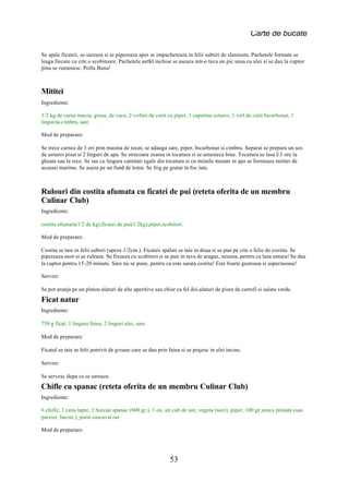 Carte de bucate

Se spale ficateii, se sareaza si se pipereaza apoi se impacheteaza in felii subtiri de slaninuta. Pachetele formate se
leaga fiecare cu cite o scobitoare. Pachetele astfel inchise se aseaza intr-o tava un pic unsa cu ulei si se dau la cuptor
pina se rumenesc. Pofta Buna!



Mititei
Ingrediente:

1/2 kg de carne macra, grasa, de vaca, 2 virfuri de cutit cu piper, 1 capatina usturoi, 1 virf de cutit bicarbonat, 1
lingurita cimbru, sare

Mod de preparare:

Se trece carnea de 3 ori prin masina de tocat, se adauga sare, piper, bicarbonat si cimbru. Separat se prepara un sos
de usturoi pisat si 2 linguri de apa. Se strecoara zeama in tocatura si se amesteca bine. Tocatura se lasa 2-3 ore la
gheata sau la rece. Se iau cu lingura cantitati egale din tocatura si cu miinile muiate in apa se formeaza mititei de
aceeasi marime. Se asaza pe un fund de lemn. Se frig pe gratar la foc iute.



Rulouri din costita afumata cu ficatei de pui (reteta oferita de un membru
Culinar Club)
Ingrediente:

costita afumata(1/2 de kg),ficatei de pui(1/2kg),piper,scobitori.

Mod de preparare:

Costita se taie in felii subtiri (aprox.1/2cm.). Ficateii spalati se taie in doua si se pun pe cite o felie de costita. Se
pipereaza usor si se ruleaza. Se fixeaza cu scobitori si se pun in tava de aragaz, neunsa, pentru ca lasa untura! Se dau
la cuptor pentru 15-20 minute. Sare nu se pune, pentru ca este sarata costita! Este foarte gustoasa si aspectuoasa!

Servire:

Se pot aranja pe un platou alaturi de alte aperitive sau chiar ca fel doi,alaturi de piure de cartofi si salata verde.
Ficat natur
Ingrediente:

750 g ficat, 1 lingura faina, 2 linguri ulei, sare

Mod de preparare:

Ficatul se taie in felii potrivit de groase care se dau prin faina si se prajesc in ulei incins.

Servire:

Se servesc dupa ce se sareaza.
Chifle cu spanac (reteta oferita de un membru Culinar Club)
Ingrediente:

6 chifle, 1 cana lapte, 1 borcan spanac (800 gr.), 1 ou, un cub de unt, vegeta (sare), piper, 100 gr.sunca presata (sau
parizer, bacon,), putin cascaval ras

Mod de preparare:




                                                             53
 