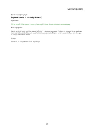 Carte de bucate

Se serveste cu piine prajita
Supa cu carne si cartofi (dietetica)
Ingrediente:

500 gr. cartofi, 200 gr. carne, 1 morcov, 1 patrunjel, 1 telina, ¼ varza alba, sare, verdeata, ceapa

Mod de preparare:

Carnea se taie in bucati potrivite, se pune la fiert in 2 l de apa, se spumeaza. Cind este pe jumatate fierta, se adauga
zarzavaturile taiate cubulete, varza taiata felii subtiri, ceapa tocata. Dupa ce au fiert zarzavaturile, se scot din supa,
se adauga cartofii taiati sferturi.

Servire:

La servire, se adauga frunze tocate de patrunjel




                                                            66
 