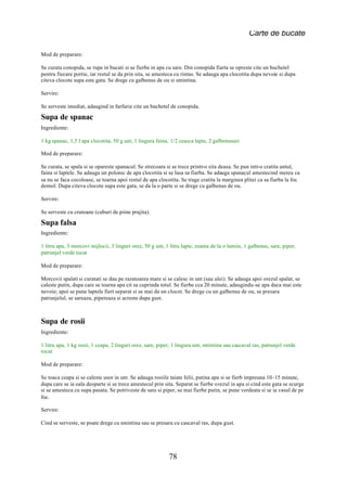 Carte de bucate

Mod de preparare:

Se curata conopida, se rupe in bucati si se fierbe in apa cu sare. Din conopida fiarta se opreste cite un buchetel
pentru fiecare portie, iar restul se da prin sita, se amesteca cu rintas. Se adauga apa clocotita dupa nevoie si dupa
citeva clocote supa este gata. Se drege cu galbenus de ou si smintina.

Servire:

Se serveste imediat, adaugind in farfurie cite un buchetel de conopida.

Supa de spanac
Ingrediente:

1 kg spanac, 1,5 l apa clocotita, 50 g unt, 1 lingura faina, 1/2 ceasca lapte, 2 galbenusuri

Mod de preparare:

Se curata, se spala si se opareste spanacul. Se strecoara si se trece printr-o sita deasa. Se pun intr-o cratita untul,
faina si laptele. Se adauga un polonic de apa clocotita si se lasa sa fiarba. Se adauga spanacul amestecind mereu ca
sa nu se faca cocoloase, se toarna apoi restul de apa clocotita. Se trage cratita la marginea plitei ca sa fiarba la foc
domol. Dupa citeva clocote supa este gata, se da la o parte si se drege cu galbenus de ou.

Servire:

Se serveste cu crutoane (cuburi de piine prajita).

Supa falsa
Ingrediente:

1 litru apa, 3 morcovi mijlocii, 3 linguri orez, 50 g unt, 1 litru lapte, zeama de la o lamiie, 1 galbenus, sare, piper,
patrunjel verde tocat

Mod de preparare:

Morcovii spalati si curatati se dau pe razatoarea mare si se calesc in unt (sau ulei). Se adauga apoi orezul spalat, se
caleste putin, dupa care se toarna apa cit sa cuprinda totul. Se fierbe cca 20 minute, adaugindu-se apa daca mai este
nevoie; apoi se pune laptele fiert separat si se mai da un clocot. Se drege cu un galbenus de ou, se presara
patrunjelul, se sareaza, pipereaza si acreste dupa gust.



Supa de rosii
Ingrediente:

1 litru apa, 1 kg rosii, 1 ceapa, 2 linguri orez, sare, piper, 1 lingura unt, smintina sau cascaval ras, patrunjel verde
tocat

Mod de preparare:

Se toaca ceapa si se caleste usor in unt. Se adauga rosiile taiate felii, putina apa si se fierb impreuna 10-15 minute,
dupa care se ia oala deoparte si se trece amestecul prin sita. Separat se fierbe orezul in apa si cind este gata se scurge
si se amesteca cu supa pasata. Se potriveste de sare si piper, se mai fierbe putin, se pune verdeata si se ia vasul de pe
foc.

Servire:

Cind se serveste, se poate drege cu smintina sau se presara cu cascaval ras, dupa gust.




                                                            78
 