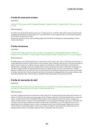 Carte de bucate


Ciorba de crenvursti cu iaurt
Ingrediente:

crenvursti (250 g), ceapa verde (2-3 legaturi), patrunjel (1 legatura), faina (1/2 lingura), iaurt (1/2 borcan), sare, apa
(1 1/2 l).

Mod de preparare:

Se fierb crenvurstii taiati bucatele intr-un vas cu 1/2 l apa. In alt vas, se fierbe ceapa verde curatata si tocata marunt.
Se adauga faina desfacuta in putina apa rece si crenvurstii fierti si scursi de apa, lasindu-se sa mai fiarba impreuna
10-15 minute. Se potriveste cu sare.
Se rastoarna iaurtul in castron, apoi se adauga treptat ciorba fierbinte. Pe deasupra, se presara patrunjel si marar
verde tocate marunt.



Ciorba taraneasca
Ingrediente:

carne de vaca (1/2 kg), cepe (1-2), morcov (2), praz (1 fir), pastirnac (1), radacina de patrunjel (1), telina (1/2),
cartofi (2), rosii (2), bulion (1/2 lingura), apa (2 l), sare, patrunjel, leustean, zeama de varza (1/2 l), orez (2 linguri).

Mod de preparare:

Se spala carnea, se taie in bucati potrivite si se aseaza intr-o oala cu apa si sare, la foc. Cind incepe sa clocotesca, se
scoate spuma de mai multe ori, pina cind nu se mai formeaza, apoi se adauga o parte de sare. Se curata zarzavatul, se
spala si se taie marunt sau se rade pe razatoare, dupa care se introduce in ciorba. Cind carnea si zarzavatul sint
aproape fierte, se adauga orezul, ales si spalat. Rosiile, curatate de pielita, de simburi si taiate felii, se adauga ceva
mai titziu. In lipsa rosiilor, se pune bulionul dizolvat intr-o lingura de supa. Se lasa sa mai fiarba 10-15 minute.
Separat, se fierbe intr-un vas zeama de varza si, cind clocoteste, se toarna prin strecuratoare in oala cu ciorba. Dupa
ce ciorba a mai dat citeva clocote, se potriveste de sare si de acreala, mai adaugind daca este necesar zeama sau sare
de lamiie dizolvata in apa. Cind este gata, se adauga frunzele de patrunjel si de marar tocate marunt.



Ciorba de maruntaie de miel
Ingrediente:

maruntaie de miel (1/2 kg), oua (1-2), cepe (2), morcovi (1), pastirnac (1/2), radacina de patrunjel (1/2), rosii (3-4),
sare, apa (1 l), zeama de varza (3/4 l), orez (1 ceasca), patrunjel, marar.

Mod de preparare:

Se curata, se spala zarzavatul si se aseaza intr-o oala cu apa la foc. In cazul cind sunt oase ramase de la mincare, se
spala si se fierb mai intii, apoi se ia spuma, dupa care se introduce zarzavatul. Cind totul este bine fiert, se strecoara
supa si se aseaza din nou la foc. Maruntaiele bine curatate, ca sa nu ramina vreun rest de intestin, se spala si se
oparesc in apa clocotita. Se aseaza in strecuratoare pentru ca sa se scurga bine toata apa, apoi se taie in bucatele mici
si se pun in oala. Se lasa sa fiarba la foc potrivit 30-40 minute. Se fierb intr-un vas 3/4 l zeama de varza si se ia
spuma dupa care se rastoarna in oala cu ciorba. Se adauga si orezul, care a fost bine spalat. Dupa citeva clocote,
ciorba este gata. Se da oala la o parte, se potriveste cu sare si acreala. In cazul cind nu este suficient de acra, se
adauga zeama de lamiie. Pe deasupra se presara marar si patrunjel verde tocat marunt.




                                                             88
 