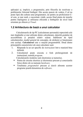 aplicaţiei şi, implicit, a programului, prin filozofia de rezolvare a
problemelor folosind limbajul. Din aceste puncte de vedere, C-ul nu
poate lipsi din cultura unui programator, iar pentru un profesionist C-
ul este, şi mai mult, o necesitate vitală, acesta fiind piatra de temelie
pentru înţelegerea şi utilizarea eficientă a limbajelor de nivel înalt
orientate pe obiecte şi Visual.

1.2 Arhitectura de bază a unui calculator
      Calculatoarele de tip PC (calculatoare personale) reprezintă cele
mai răspândite şi mai utilizate dintre calculatoare, datorită gradului de
accesibilitate şi preţului relativ scăzut. Indiferent de tipul
calculatorului, modul general de concepţie, de alcătuire şi funcţionare
este acelaşi. Calculatorul este o maşină programabilă. Două dintre
principalele caracteristici ale unui calculator sunt:
 1.     Răspunde la un set specific de instrucţiuni într-o manieră bine
        definită.
 2.     Calculatorul poate executa o listă preînregistrată de
        instrucţiuni, numită program.
       Calculatoarele moderne sunt electronice şi numerice.
     Partea de circuite electrice şi electronice precum şi conexiunile
        fizice dintre ele se numeşte hardware.
     Totalitatea programelor precum şi datele aferente acestor
        programe poartă denumirea de software.




                                   4
 