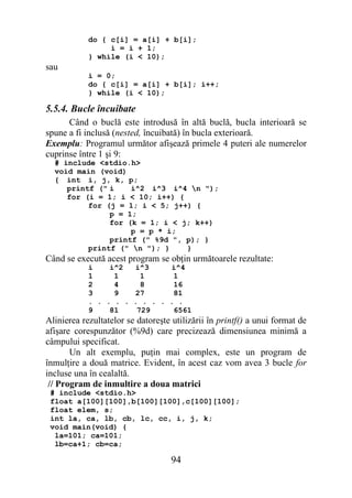 do { c[i] = a[i] + b[i];
                 i = i + 1;
            } while (i < 10);
sau
            i = 0;
            do { c[i] = a[i] + b[i]; i++;
            } while (i < 10);

5.5.4. Bucle încuibate
      Când o buclă este introdusă în altă buclă, bucla interioară se
spune a fi inclusă (nested, încuibată) în bucla exterioară.
Exemplu: Programul următor afişează primele 4 puteri ale numerelor
cuprinse între 1 şi 9:
  # include <stdio.h>
  void main (void)
  { int i, j, k, p;
     printf (" i    i^2 i^3 i^4 n ");
     for (i = 1; i < 10; i++) {
          for (j = 1; i < 5; j++) {
               p = 1;
               for (k = 1; i < j; k++)
                    p = p * i;
               printf (" %9d ", p); }
          printf (" n "); }    }
Când se execută acest program se obţin următoarele rezultate:
            i    i^2  i^3     i^4
            1     1     1      1
            2     4     8      16
            3     9   27       81
            . . . . . . . . . . .
            9    81    729     6561
Alinierea rezultatelor se datoreşte utilizării în printf() a unui format de
afişare corespunzător (%9d) care precizează dimensiunea minimă a
câmpului specificat.
       Un alt exemplu, puţin mai complex, este un program de
înmulţire a două matrice. Evident, în acest caz vom avea 3 bucle for
incluse una în cealaltă.
 // Program de inmultire a doua matrici
 # include <stdio.h>
 float a[100][100],b[100][100],c[100][100];
 float elem, s;
 int la, ca, lb, cb, lc, cc, i, j, k;
 void main(void) {
  la=101; ca=101;
  lb=ca+1; cb=ca;

                                    94
 
