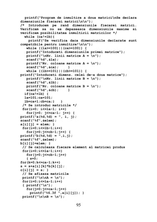 printf("Program de inmultire a doua matricinSe declara
dimensiunile fiecarei matricinn");
/* Introducem pe rand dimensiunile fiecarei matrici.
Verificam sa nu se depaseasca dimensiunile maxime si
verificam posibilitatea inmultirii matricilor */
  while (ca!=lb){
    printf("Se verifica daca dimensiunile declarate sunt
compatibile pentru inmultire!nn");
   while ((la>=100)||(ca>=100)) {
   printf("Intoduceti dimensiunile primei matrice");
   printf("nNr. linii matrice A = n");
   scanf("%d",&la);
   printf("Nr. coloane matrice A = n");
   scanf("%d",&ca);     }
   while ((lb>=101)||(cb>=101)) {
printf("Intoduceti dimens. celei de-a doua matrice");
   printf("nNr. linii matrice B = n");
   scanf("%d",&lb);
   printf("Nr. coloane matrice B = n");
   scanf("%d",&cb);     }
  if(ca!=lb) {
  la=101;ca=101;
  lb=ca+1;cb=ca;}    }
 /* Se introduc matricile */
 for(i=0; i<=la-1; i++)
   for(j=0; j<=ca-1; j++) {
printf("a(%d,%d) = ", i, j);
scanf("%f",&elem);
a[i][j] = elem; }
 for(i=0;i<=lb-1;i++)
   for(j=0;j<=cb-1;j++) {
printf("b(%d,%d) = ",i,j);
scanf("%f",&elem);
b[i][j]=elem; }
 // Se calculeaza fiecare element al matricei produs
 for(i=0;i<=la-1;i++)
   for(j=0;j<=cb-1;j++)
   { s=0;
for(k=0;k<=ca-1;k++)
s = s+a[i][k]*b[k][j];
c[i][j] = s; }
 // Se afisaza matricile
 printf("nnA = n");
 for(i=0;i<=la-1;i++)
 { printf("n");
   for(j=0;j<=ca-1;j++)
     printf("%6.3f ",a[i][j]); }
 printf("nnB = n");

                           95
 