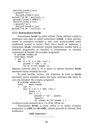 for(i=0;i<=lb-1;i++)
 { printf("n");
   for(j=0;j<=cb-1;j++)
printf("%6.3f ",b[i][j]); }
 printf("nnC = A*Bn");
 for(i=0;i<=la-1;i++)
 { printf("n");
   for(j=0;j<=cb-1;j++)
printf("%6.3f ",c[i][j]); }}

5.5.5. Instrucţiunea break
      Instrucţiunea break are două utilizări. Prima utilizare constă în
terminarea unui case în cadrul instrucţiunii switch. A doua utilizare
constă în terminarea imediată a unui ciclu scurtcircuitând testul
condiţional normal al buclei. Dacă într-o buclă se întâlneşte o
instrucţiune break, calculatorul termină (părăseşte) imediat bucla şi
controlul programului se transferă la instrucţiunea ce urmează
instrucţiunii de buclare. De exemplu, programul:
  # include <stdio.h>
  void main (void)
  { int t;
     for (t = 0; t < 100; t++) {
          printf (" %3d ", t);
          if (t == 10) break; }}
tipăreşte numerele până la 10 şi atunci se opreşte deoarece break
determină ieşirea imediată din ciclu.
      În cazul buclelor incluse, este important de notat ca break
determină ieşirea imediată numai din bucla interioară (din bucla în
care este introdus). De exemplu, programul:
     # include <stdio.h>
     void      main (void)
     {    int t;
          for (t = 0; t < 100; ++t) {
               count = 1;
               for (;;) {
                    printf (" %d ", count);
                    count++;
                    if (count == 10) break; } }
va afişa pe ecran numerele de la 1 la 10 de 100 de ori.
      Instrucţiunea break se poate utiliza şi în cadrul ciclurilor
programate cu while sau do-while, schema generală de utilizare fiind
următoarea:
                  while (expresie) {
                       .................

                                  96
 