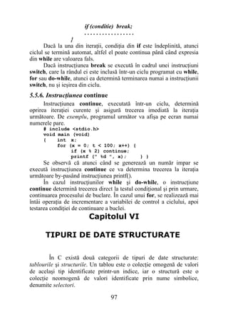 if (conditie) break;
                       .................
                   }
      Dacă la una din iteraţii, condiţia din if este îndeplinită, atunci
ciclul se termină automat, altfel el poate continua până când expresia
din while are valoarea fals.
      Dacă instrucţiunea break se execută în cadrul unei instrucţiuni
switch, care la rândul ei este inclusă într-un ciclu programat cu while,
for sau do-while, atunci ea determină terminarea numai a instrucţiunii
switch, nu şi ieşirea din ciclu.
5.5.6. Instrucţiunea continue
      Instrucţiunea continue, executată într-un ciclu, determină
oprirea iteraţiei curente şi asigură trecerea imediată la iteraţia
următoare. De exemplu, programul următor va afişa pe ecran numai
numerele pare.
     # include <stdio.h>
     void main (void)
     {    int x;
          for (x = 0; t < 100; x++) {
               if (x % 2) continue;
               printf (" %d ", x);    } }
      Se observă că atunci când se generează un număr impar se
execută instrucţiunea continue ce va determina trecerea la iteraţia
următoare by-pasând instrucţiunea printf().
      În cazul instrucţiunilor while şi do-while, o instrucţiune
continue determină trecerea direct la testul condiţional şi prin urmare,
continuarea procesului de buclare. În cazul unui for, se realizează mai
întâi operaţia de incrementare a variabilei de control a ciclului, apoi
testarea condiţiei de continuare a buclei.
                         Capitolul VI

      TIPURI DE DATE STRUCTURATE

        În C există două categorii de tipuri de date structurate:
tablourile şi structurile. Un tablou este o colecţie omogenă de valori
de acelaşi tip identificate printr-un indice, iar o structură este o
colecţie neomogenă de valori identificate prin nume simbolice,
denumite selectori.

                                  97
 