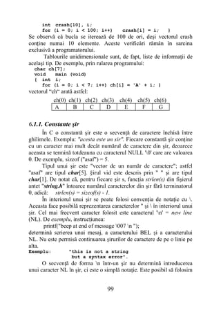 int crash[10], i;
      for (i = 0; i < 100; i++)           crash[i] = i;        }
Se observă că bucla se iterează de 100 de ori, deşi vectorul crash
conţine numai 10 elemente. Aceste verificări rămân în sarcina
exclusivă a programatorului.
      Tablourile unidimensionale sunt, de fapt, liste de informaţii de
acelaşi tip. De exemplu, prin rularea programului:
  char ch[7];
  void    main (void)
  { int i;
     for (i = 0; i < 7; i++) ch[i] = 'A' + i; }
vectorul “ch“ arată astfel:
           ch(0) ch(1) ch(2) ch(3)       ch(4)   ch(5) ch(6)
           A       B     C     D           E       F     G

6.1.1. Constante şir
      În C o constantă şir este o secvenţă de caractere închisă între
ghilimele. Exemplu: "acesta este un sir". Fiecare constantă şir conţine
cu un caracter mai mult decât numărul de caractere din şir, deoarece
aceasta se termină totdeauna cu caracterul NULL '0' care are valoarea
0. De exemplu, sizeof ("asaf") = 5.
      Tipul unui şir este "vector de un număr de caractere"; astfel
"asaf" are tipul char[5]. §irul vid este descris prin " " şi are tipul
char[1]. De notat că, pentru fiecare şir s, funcţia strlen(s) din fişierul
antet "string.h" întoarce numărul caracterelor din şir fără terminatorul
0, adică: strlen(s) = sizeof(s) - 1.
      În interiorul unui şir se poate folosi convenţia de notaţie cu .
Aceasta face posibilă reprezentarea caracterelor " şi  în interiorul unui
şir. Cel mai frecvent caracter folosit este caracterul 'n' = new line
(NL). De exemplu, instrucţiunea:
       printf("beep at end of message 007 n ");
determină scrierea unui mesaj, a caracterului BEL şi a caracterului
NL. Nu este permisă continuarea şirurilor de caractere de pe o linie pe
alta.
Exemplu:          "this is not a string
                   but a syntax error".
      O secvenţă de forma n într-un şir nu determină introducerea
unui caracter NL în şir, ci este o simplă notaţie. Este posibil să folosim


                                   99
 