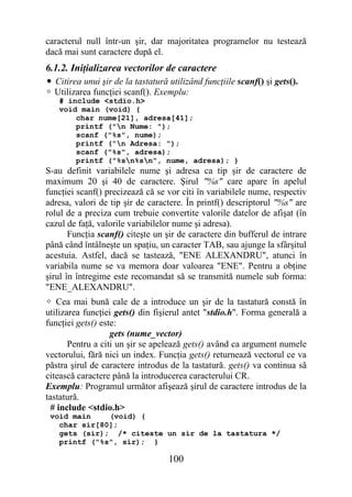 caracterul null într-un şir, dar majoritatea programelor nu testează
dacă mai sunt caractere după el.
6.1.2. Iniţializarea vectorilor de caractere
• Citirea unui şir de la tastatură utilizând funcţiile scanf() şi gets().
 Utilizarea funcţiei scanf(). Exemplu:
   # include <stdio.h>
   void main (void) {
       char nume[21], adresa[41];
       printf ("n Nume: ");
       scanf ("%s", nume);
       printf ("n Adresa: ");
       scanf ("%s", adresa);
       printf ("%sn%sn", nume, adresa); }
S-au definit variabilele nume şi adresa ca tip şir de caractere de
maximum 20 şi 40 de caractere. Şirul "%s" care apare în apelul
funcţiei scanf() precizează că se vor citi în variabilele nume, respectiv
adresa, valori de tip şir de caractere. În printf() descriptorul "%s" are
rolul de a preciza cum trebuie convertite valorile datelor de afişat (în
cazul de faţă, valorile variabilelor nume şi adresa).
       Funcţia scanf() citeşte un şir de caractere din bufferul de intrare
până când întâlneşte un spaţiu, un caracter TAB, sau ajunge la sfârşitul
acestuia. Astfel, dacă se tastează, "ENE ALEXANDRU", atunci în
variabila nume se va memora doar valoarea "ENE". Pentru a obţine
şirul în întregime este recomandat să se transmită numele sub forma:
"ENE_ALEXANDRU".
 Cea mai bună cale de a introduce un şir de la tastatură constă în
utilizarea funcţiei gets() din fişierul antet "stdio.h". Forma generală a
funcţiei gets() este:
                   gets (nume_vector)
       Pentru a citi un şir se apelează gets() având ca argument numele
vectorului, fără nici un index. Funcţia gets() returnează vectorul ce va
păstra şirul de caractere introdus de la tastatură. gets() va continua să
citească caractere până la introducerea caracterului CR.
Exemplu: Programul următor afişează şirul de caractere introdus de la
tastatură.
  # include <stdio.h>
 void main    (void) {
   char sir[80];
   gets (sir); /* citeste un sir de la tastatura */
   printf ("%s", sir); }

                                   100
 