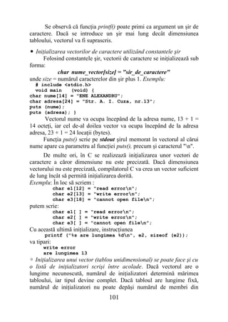 Se observă că funcţia printf() poate primi ca argument un şir de
caractere. Dacă se introduce un şir mai lung decât dimensiunea
tabloului, vectorul va fi suprascris.
• Iniţializarea vectorilor de caractere utilizând constantele şir
     Folosind constantele şir, vectorii de caractere se iniţializează sub
forma:
            char nume_vector[size] = "sir_de_caractere"
unde size = numărul caracterelor din şir plus 1. Exemplu:
  # include <stdio.h>
  void main   (void) {
char nume[14] = "ENE ALEXANDRU";
char adresa[24] = "Str. A. I. Cuza, nr.13";
puts (nume);
puts (adresa); }
      Vectorul nume va ocupa începând de la adresa nume, 13 + 1 =
14 octeţi, iar cel de-al doilea vector va ocupa începând de la adresa
adresa, 23 + 1 = 24 locaţii (bytes).
     Funcţia puts() scrie pe stdout şirul memorat în vectorul al cărui
nume apare ca parametru al funcţiei puts(), precum şi caracterul "n".
      De multe ori, în C se realizează iniţializarea unor vectori de
caractere a căror dimensiune nu este precizată. Dacă dimensiunea
vectorului nu este precizată, compilatorul C va crea un vector suficient
de lung încât să permită iniţializarea dorită.
Exemplu: În loc să scriem :
             char e1[12] = "read errorn";
             char e2[13] = "write errorn";
             char e3[18] = "cannot open filen";
putem scrie:
             char e1[ ] = "read errorn";
             char e2[ ] = "write errorn";
             char e3[ ] = "cannot open filen";
Cu această ultimă iniţializare, instrucţiunea
       printf ("%s are lungimea %dn", e2, sizeof (e2));
va tipari:
      write error
      are lungimea 13
 Iniţializarea unui vector (tablou unidimensional) se poate face şi cu
o listă de iniţializatori scrişi între acolade. Dacă vectorul are o
lungime necunoscută, numărul de iniţializatori determină mărimea
tabloului, iar tipul devine complet. Dacă tabloul are lungime fixă,
numărul de iniţializatori nu poate depăşi numărul de membri din
                                  101
 