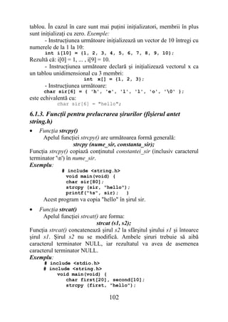 tablou. În cazul în care sunt mai puţini iniţializatori, membrii în plus
sunt iniţializaţi cu zero. Exemple:
       - Instrucţiunea următoare iniţializează un vector de 10 întregi cu
numerele de la 1 la 10:
      int i[10] = {1, 2, 3, 4, 5, 6, 7, 8, 9, 10};
Rezultă că: i[0] = 1, ... , i[9] = 10.
      - Instrucţiunea următoare declară şi iniţializează vectorul x ca
un tablou unidimensional cu 3 membri:
                       int   x[] = {1, 2, 3};
      - Instrucţiunea următoare:
      char sir[6] = { 'h', 'e', 'l', 'l', 'o', '0' };
este echivalentă cu:
            char sir[6] = "hello";

6.1.3. Funcţii pentru prelucrarea şirurilor (fişierul antet
string.h)
•   Funcţia strcpy()
     Apelul funcţiei strcpy() are următoarea formă generală:
                    strcpy (nume_sir, constanta_sir);
Funcţia strcpy() copiază conţinutul constantei_sir (inclusiv caracterul
terminator 'n') în nume_sir.
Exemplu:
              # include <string.h>
               void main(void) {
               char sir[80];
               strcpy (sir, "hello");
               printf("%s", sir);   }
      Acest program va copia "hello" în şirul sir.
•    Funcţia strcat()
      Apelul funcţiei strcat() are forma:
                             strcat (s1, s2);
Funcţia strcat() concatenează şirul s2 la sfârşitul şirului s1 şi întoarce
şirul s1. Şirul s2 nu se modifică. Ambele şiruri trebuie să aibă
caracterul terminator NULL, iar rezultatul va avea de asemenea
caracterul terminator NULL.
Exemplu:
      # include <stdio.h>
      # include <string.h>
           void main(void) {
              char first[20], second[10];
              strcpy (first, "hello");

                                   102
 