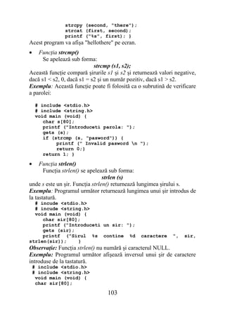 strcpy (second, "there");
               strcat (first, second);
               printf ("%s", first); }
Acest program va afişa "hellothere" pe ecran.
•   Funcţia strcmp()
      Se apelează sub forma:
                            strcmp (s1, s2);
Această funcţie compară şirurile s1 şi s2 şi returnează valori negative,
dacă s1 < s2, 0, dacă s1 = s2 şi un număr pozitiv, dacă s1 > s2.
Exemplu: Această funcţie poate fi folosită ca o subrutină de verificare
a parolei:

     # include <stdio.h>
     # include <string.h>
     void main (void) {
        char s[80];
        printf ("Introduceti parola: ");
        gets (s);
        if (strcmp (s, "pasword")) {
             printf (" Invalid pasword n ");
             return 0;}
        return 1; }

•    Funcţia strlen()
       Funcţia strlen() se apelează sub forma:
                                 strlen (s)
unde s este un şir. Funcţia strlen() returnează lungimea şirului s.
Exemplu: Programul următor returnează lungimea unui şir introdus de
la tastatură.
  # incude <stdio.h>
  # incude <string.h>
  void main (void) {
     char sir[80];
     printf ("Introduceti un sir: ");
     gets (sir);
     printf ("Sirul %s contine %d               caractere     ",   sir,
strlen(sir));    }
Observaţie: Funcţia strlen() nu numără şi caracterul NULL.
Exemplu: Programul următor afişează inversul unui şir de caractere
introduse de la tastatură.
    # include <stdio.h>
    # include <string.h>
     void main (void) {
     char sir[80];

                                 103
 