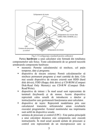 Echipamente de ieşire




                                                         Echipamente de stocare date
                                                         (HDD, FDD, CD-ROM, etc.)




              UPC
     Unitatea de procesare
           şi control                       Echipamente de intrare


                      Fig.1.1 Configuraţia standard pentru utilizator
     Partea hardware a unui calculator este formată din totalitatea
componentelor sale fizice. Toate calculatoarele de uz general necesită
următoarele componente hardware:
     memorie: Permite calculatorului să stocheze, cel puţin
        temporar, date şi programe.
     dispozitive de stocare externe: Permit calculatoarelor să
        stocheze permanent programe şi mari cantităţi de date. Cele
        mai uzuale dispozitive de stocare externă sunt HDD (hard
        disk drives), FDD (floppy disk drive) şi CD-ROM (Compact
        Disk-Read Only Memory) sau CD-R/W (Compact Disk-
        Read/Write).
     dispozitive de intrare : În mod uzual sunt reprezentate de
        tastatură (keyboard) şi de mouse. Aceste dispozitive
        reprezintă calea uzuală de introducere a datelor şi
        instrucţiunilor care gestionează funcţionarea unui calculator.
     dispozitive de ieşire: Reprezintă modalitatea prin care
        calculatorul transmite utilizatorului uman rezultatele
        execuţiei programelor. Ecranul monitorului sau imprimanta
        sunt astfel de dispozitive uzuale.
     unitatea de procesare şi control (UPC) : Este partea principală
        a unui calculator deoarece este componenta care execută
        instrucţiunile. În mod uzual această unitate de procesare şi
        control este reprezentată de un microprocesor care se
                                             5
 