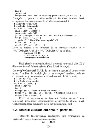 int i;
  gets(sir);
  for(i=strlen(sir)-1;i>=0;i--) printf("%c",sir[i]);              }
Exemplu: Programul următor realizează introducerea unor şiruri,
compararea lor, concatenarea lor şi afişarea rezultatului.
 # include <stdio.h>
 # include <string.h>
 void main (void) {
  char s1[80], s2[80];
  gets(s1); gets(s2);
  printf("Lungimi: %d %d n",strlen(s1),strlen(s2));
  if (!strcmp (s1, s2))
     printf ("Sirurile sunt egalen");
  strcat (s1, s2);
  printf ("%sn", s1);   }
Dacă se rulează acest program şi se introduc şirurile s1 =
"AUTOMATICA" şi s2 = "AUTOMATICA", se va afişa:
           Lungimi 10 10
           Sirurile sunt egale
           AUTOMATICAAUTOMATICA

      Dacă şirurile sunt egale, funcţia strcmp() returnează fals (0) şi
din această cauză în instrucţiunea if s-a folosit !strcmp().
Observaţie: Caracterul NULL de terminare a vectorului de caractere
poate fi utilizat în buclele for ca în exemplul următor, unde se
converteşte un şir de caractere scris cu litere mici la litere mari.
 # include <stdio.h>
 # include <string.h>
 void main (void) {
  char sir[80];
  int i;
  strcpy (sir, "acesta este un test");
  for(i = 0; sir[i]; i++) sir[i] = toupper (sir[i]);
  printf("%s", sir); }
       Conversia caracterelor se face cu funcţia toupper() care
returnează litera mare corespunzătoare argumentului (literei mici).
Ciclul funcţionează până când sir[i] devine caracterul null.

6.2. Tablouri cu două dimensiuni (matrice)
     Tablourile bidimensionale (matricele) sunt reprezentate ca
vectori de vectori. De exemplu, declaraţia:
                            int v[2][5];
                                 104
 