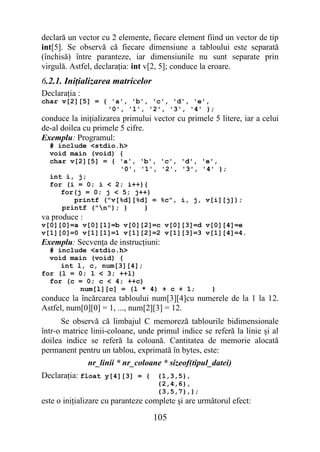 declară un vector cu 2 elemente, fiecare element fiind un vector de tip
int[5]. Se observă că fiecare dimensiune a tabloului este separată
(închisă) între paranteze, iar dimensiunile nu sunt separate prin
virgulă. Astfel, declaraţia: int v[2, 5]; conduce la eroare.
6.2.1. Iniţializarea matricelor
Declaraţia :
char v[2][5] = { 'a', 'b', 'c', 'd', 'e',
                '0', '1', '2', '3', '4' };
conduce la iniţializarea primului vector cu primele 5 litere, iar a celui
de-al doilea cu primele 5 cifre.
Exemplu: Programul:
  # include <stdio.h>
  void main (void) {
  char v[2][5] = { 'a', 'b', 'c', 'd', 'e',
                   '0', '1', '2', '3', '4' };
  int i, j;
  for (i = 0; i < 2; i++){
     for(j = 0; j < 5; j++)
        printf ("v[%d][%d] = %c", i, j, v[i][j]);
     printf ("n"); }    }
va produce :
v[0][0]=a v[0][1]=b v[0][2]=c v[0][3]=d v[0][4]=e
v[1][0]=0 v[1][1]=1 v[1][2]=2 v[1][3]=3 v[1][4]=4.
Exemplu: Secvenţa de instrucţiuni:
  # include <stdio.h>
  void main (void) {
     int l, c, num[3][4];
for (l = 0; l < 3; ++l)
  for (c = 0; c < 4; ++c)
          num[l][c] = (l * 4) + c + 1;              }
conduce la încărcarea tabloului num[3][4]cu numerele de la 1 la 12.
Astfel, num[0][0] = 1, ..., num[2][3] = 12.
      Se observă că limbajul C memoreză tablourile bidimensionale
într-o matrice linii-coloane, unde primul indice se referă la linie şi al
doilea indice se referă la coloană. Cantitatea de memorie alocată
permanent pentru un tablou, exprimată în bytes, este:
               nr_linii * nr_coloane * sizeof(tipul_datei)
Declaraţia: float y[4][3] = { {1,3,5},
                                    {2,4,6},
                                    {3,5,7},};
este o iniţializare cu paranteze complete şi are următorul efect:

                                  105
 