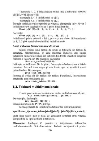- numerele 1, 3, 5 iniţializează prima linie a tabloului: y[0][0],
y[0][1], y[0][2] sau y[0];
       - numerele 2, 4, 6 iniţializează pe y[1];
       - numerele 3, 5, 7 iniţializează pe y[2].
Întrucât iniţializatorul se termină cu virgulă, elementele lui y[3] vor fi
iniţializate cu 0. Acelaşi efect ar fi putut fi realizat de:
      float y[4][3]={1, 3, 5, 2, 4, 6, 3, 5, 7, };
Secvenţa:
      float y[4][3] = { {1}, {2}, {3}, {0}, };
iniţializează prima coloană a lui y, privit ca un tablou bidimensional,
cu 1, 2, 3 şi 0, restul tabloului fiind iniţializat cu 0.
6.2.2. Tablouri bidimensionale de şiruri
      Pentru crearea unui tablou de şiruri se foloseşte un tablou de
caractere, bidimensional, în care mărimea indicelui din stânga
determină numărul de şiruri, iar indicele din drepta specifică lungimea
maximă a fiecărui şir. De exemplu, declaraţia :
            char sir_tablou[30][80];
defineşte un tablou de 30 de şiruri, fiecare şir având maximum 80 de
caractere. Accesul la un singur şir este foarte uşor: se specifică numai
primul indice. De exemplu:
            gets (sir_tablou[2])
întoarce al treilea şir din tabloul sir_tablou. Funcţional, instrucţiunea
anterioară este echivalentă cu:
            gets (&sir_tablou[2][0]);

6.3. Tablouri multidimensionale
      Forma generală a declaraţiei unui tablou multidimensional este:
               tip   nume[size1][size2]...[sizeN];
De exemplu, declaraţia:
            int   trei[4][10][3];
creează un tablou de 4*10*3 întregi.
     Forma generală de iniţializare a tablourilor este următoarea:
specificator_tip nume_tablou[size1][size2]...[sizeN]={lista_valori};
unde lista_valori este o listă de constante separate prin virgulă,
compatibile cu tipul de bază al tabloului.
Observaţie: Limbajul C permite şi iniţializarea tablourilor
multidimensionale fără dimensiune. Trebuie menţionat că pentru
                                  106
 
