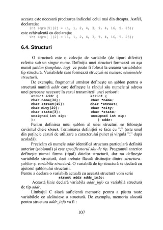 aceasta este necesară precizarea indicelui celui mai din dreapta. Astfel,
declaraţia:
    int sqrs[5][2] = {1, 1, 2, 4, 3, 9, 4, 16, 5, 25};
este echivalentă cu declaraţia:
    int sqrs[ ][2] = {1, 1, 2, 4, 3, 9, 4, 16, 5, 25};


6.4. Structuri
       O structură este o colecţie de variabile (de tipuri diferite)
referite sub un singur nume. Definiţia unei structuri formează un aşa
numit şablon (template, tag) ce poate fi folosit la crearea variabilelor
tip structură. Variabilele care formează structuri se numesc elementele
structurii.
       De exemplu, fragmentul următor defineşte un şablon pentru o
structură numită addr care defineşte la rândul său numele şi adresa
unei persoane necesare în cazul transmiterii unei scrisori:
      struct addr {                      struct {
      char name[30];                     char *name;
      char street[40];                   char *street;
      char city[20];                     char *city;
      char state[3];                     char *state;
      unsigned int zip;                  unsigned int zip;
      };                                     } addr;
      Pentru definirea unui şablon al unei structuri se foloseşte
cuvântul cheie struct. Terminarea definiţiei se face cu ”;” (este unul
din puţinele cazuri de utilizare a caracterului punct şi virgulă ”;” după
acoladă).
      Precizăm că numele addr identifică structura particulară definită
anterior (şablonul) şi este specificatorul său de tip. Programul anterior
defineşte numai forma (tipul) datelor structurii, dar nu defineşte
variabilele structură, deci trebuie făcută distincţie dintre structura-
şablon şi variabila-structură. O variabilă de tip structură se declară cu
ajutorul şablonului structurii.
Pentru a declara o variabilă actuală cu această structură vom scrie
                      struct addr addr_info;
       Această linie declară variabila addr_info ca variabilă structură
de tip addr.
      Limbajul C alocă suficientă memorie pentru a păstra toate
variabilele ce alcătuiesc o structură. De exemplu, memoria alocată
pentru structura addr_info va fi :

                                  107
 