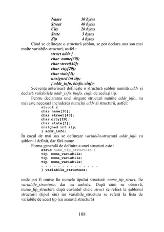 Name              30 bytes
                  Street            40 bytes
                  City              20 bytes
                  State             3 bytes
                  Zip               4 bytes
      Când se defineşte o structură şablon, se pot declara una sau mai
multe variabile-structuri, astfel :
                  struct addr {
                  char name[30];
                  char street[40];
                  char city[20];
                  char state[3];
                  unsigned int zip;
                  } addr_info, binfo, cinfo;
      Secvenţa anterioară defineşte o structură şablon numită addr şi
declară variabilele addr_info, binfo, cinfo de acelaşi tip.
      Pentru declararea unei singure structuri numite addr_info, nu
mai este necesară includerea numelui addr al structurii, astfel:
           struct {
           char name[30];
           char street[40];
           char city[20];
           char state[3];
           unsigned int zip;
           } addr_info;
În cazul de mai sus se defineşte variabila-structură addr_info cu
şablonul definit, dar fără nume
     Forma generală de definire a unei structuri este :
           struc nume_tip_structura {
           tip nume_variabile;
           tip nume_variabile;
           tip nume_variabile;
           . . . . . . . . . . . . . .
           } variabile_structura;

unde pot fi omise fie numele tipului structurii nume_tip_struct, fie
variabile_structura, dar nu ambele. După cum se observă,
nume_tip_structura după cuvântul cheie struct se referă la şablonul
structurii (tipul său) iar variabile_structura se referă la lista de
variabile de acest tip (cu această structură)


                                108
 