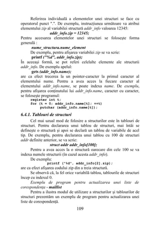 Referirea individuală a elementelor unei structuri se face cu
operatorul punct ".". De exemplu, instrucţiunea următoare va atribui
elementului zip al variabilei structură addr_info valoarea 12345:
                  addr_info.zip = 12345;
Pentru accesarea elementelor unei structuri se foloseşte forma
generală :
       nume_structura.nume_element
      De exemplu, pentru afişarea variabilei zip se va scrie:
       printf ("%d", addr_info.zip);
În aceeaşi formă, se pot referi celelalte elemente ale structurii
addr_info. De exemplu apelul:
       gets (addr_info.name);
are ca efect trecerea la un pointer-caracter la primul caracter al
elementului nume. Pentru a avea acces la fiecare caracter al
elementului addr_info.name, se poate indexa name. De exemplu,
pentru afişarea conţinutului lui addr_info.name, caracter cu caracter,
se foloseşte programul:
      register int t;
      for (t = 0; addr_info.name[t]; ++t)
           putchar (addr_info.name[t]);

6.4.1. Tablouri de structuri
      Cel mai uzual mod de folosire a structurilor este în tablouri de
structuri. Pentru declararea unui tablou de structuri, mai întâi se
defineşte o structură şi apoi se declară un tablou de variabile de acel
tip. De exemplu, pentru declararea unui tablou cu 100 de structuri
addr definite anterior, se va scrie:
                  struct addr addr_info[100];
      Pentru a avea acces la o structură oarecare din cele 100 se va
indexa numele structurii (în cazul acesta addr_info).
      De exemplu:
                printf ("%d", addr_info[2].zip);
are ca efect afişarea codului zip din a treia structură.
       Se observă că, la fel orice variabilă tablou, tablourile de structuri
încep cu indexul 0.
       Exemplu de program pentru actualizarea unei liste de
corespondenţa - maillist
       Pentru a ilustra modul de utilizare a structurilor şi tablourilor de
structuri prezentăm un exemplu de program pentru actualizarea unei
liste de corespondenţă.
                                   109
 