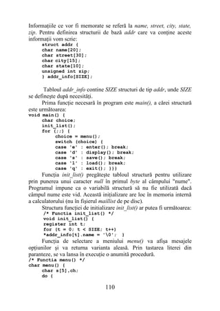 Informaţiile ce vor fi memorate se referă la name, street, city, state,
zip. Pentru definirea structurii de bază addr care va conţine aceste
informaţii vom scrie:
      struct addr {
      char name[20];
      char street[30];
      char city[15];
      char state[10];
      unsigned int zip;
      } addr_info[SIZE];

       Tabloul addr_info contine SIZE structuri de tip addr, unde SIZE
se defineşte după necesităţi.
      Prima funcţie necesară în program este main(), a cărei structură
este următoarea:
void main() {
     char choice;
     init_list();
     for (;;) {
          choice = menu();
          switch (choice) {
          case 'e' : enter(); break;
          case 'd' : display(); break;
          case 's' : save(); break;
          case 'l' : load(); break;
          case 'q' : exit(); }}}
      Funcţia init_list() pregăteşte tabloul structură pentru utilizare
prin punerea unui caracter null în primul byte al câmpului "nume".
Programul impune ca o variabilă structură să nu fie utilizată dacă
câmpul nume este vid. Această iniţializare are loc în memoria internă
a calculatorului (nu în fişierul maillist de pe disc).
      Structura funcţiei de initializare init_list() ar putea fi următoarea:
      /* Functia init_list() */
      void init_list() {
      register int t;
      for (t = 0; t < SIZE; t++)
      *addr_info[t].name = '0';           }
      Funcţia de selectare a meniului menu() va afişa mesajele
opţiunilor şi va returna varianta aleasă. Prin tastarea literei din
paranteze, se va lansa în execuţie o anumită procedură.
/* Functia menu() */
char menu() {
     char s[5],ch;
     do {

                                   110
 
