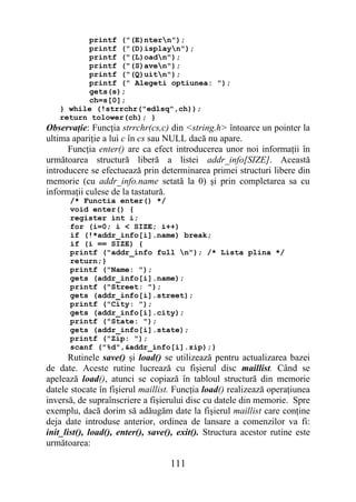 printf ("(E)ntern");
         printf ("(D)isplayn");
         printf ("(L)oadn");
         printf ("(S)aven");
         printf ("(Q)uitn");
         printf (" Alegeti optiunea: ");
         gets(s);
         ch=s[0];
   } while (!strrchr("edlsq",ch));
   return tolower(ch); }
Observaţie: Funcţia strrchr(cs,c) din <string.h> întoarce un pointer la
ultima apariţie a lui c în cs sau NULL dacă nu apare.
      Funcţia enter() are ca efect introducerea unor noi informaţii în
următoarea structură liberă a listei addr_info[SIZE]. Această
introducere se efectuează prin determinarea primei structuri libere din
memorie (cu addr_info.name setată la 0) şi prin completarea sa cu
informaţii culese de la tastatură.
      /* Functia enter() */
      void enter() {
      register int i;
      for (i=0; i < SIZE; i++)
      if (!*addr_info[i].name) break;
      if (i == SIZE) {
      printf ("addr_info full n"); /* Lista plina */
      return;}
      printf ("Name: ");
      gets (addr_info[i].name);
      printf ("Street: ");
      gets (addr_info[i].street);
      printf ("City: ");
      gets (addr_info[i].city);
      printf ("State: ");
      gets (addr_info[i].state);
      printf ("Zip: ");
      scanf ("%d",&addr_info[i].zip);}
       Rutinele save() şi load() se utilizează pentru actualizarea bazei
de date. Aceste rutine lucrează cu fişierul disc maillist. Când se
apelează load(), atunci se copiază în tabloul structură din memorie
datele stocate în fişierul maillist. Funcţia load() realizează operaţiunea
inversă, de supraînscriere a fişierului disc cu datele din memorie. Spre
exemplu, dacă dorim să adăugăm date la fişierul maillist care conţine
deja date introduse anterior, ordinea de lansare a comenzilor va fi:
init_list(), load(), enter(), save(), exit(). Structura acestor rutine este
următoarea:

                                   111
 