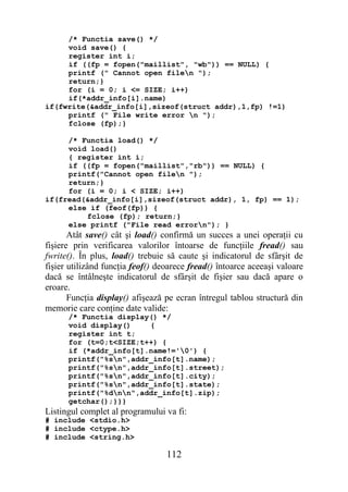 /* Functia save() */
     void save() {
     register int i;
     if ((fp = fopen("maillist", "wb")) == NULL) {
     printf (" Cannot open filen ");
     return;}
     for (i = 0; i <= SIZE; i++)
     if(*addr_info[i].name)
if(fwrite(&addr_info[i],sizeof(struct addr),1,fp) !=1)
     printf (" File write error n ");
     fclose (fp);}

     /* Functia load() */
     void load()
     { register int i;
     if ((fp = fopen("maillist","rb")) == NULL) {
     printf("Cannot open filen ");
     return;}
     for (i = 0; i < SIZE; i++)
if(fread(&addr_info[i],sizeof(struct addr), 1, fp) == 1);
     else if (feof(fp)) {
         fclose (fp); return;}
     else printf ("File read errorn"); }
       Atât save() cât şi load() confirmă un succes a unei operaţii cu
fişiere prin verificarea valorilor întoarse de funcţiile fread() sau
fwrite(). În plus, load() trebuie să caute şi indicatorul de sfârşit de
fişier utilizând funcţia feof() deoarece fread() întoarce aceeaşi valoare
dacă se întâlneşte indicatorul de sfârşit de fişier sau dacă apare o
eroare.
       Funcţia display() afişează pe ecran întregul tablou structură din
memorie care conţine date valide:
      /* Functia display() */
      void display()    {
      register int t;
      for (t=0;t<SIZE;t++) {
      if (*addr_info[t].name!='0') {
      printf("%sn",addr_info[t].name);
      printf("%sn",addr_info[t].street);
      printf("%sn",addr_info[t].city);
      printf("%sn",addr_info[t].state);
      printf("%dnn",addr_info[t].zip);
      getchar();}}}
Listingul complet al programului va fi:
# include <stdio.h>
# include <ctype.h>
# include <string.h>

                                  112
 