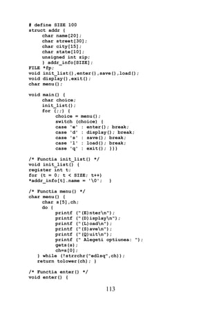# define SIZE 100
struct addr {
     char name[20];
     char street[30];
     char city[15];
     char state[10];
     unsigned int zip;
     } addr_info[SIZE];
FILE *fp;
void init_list(),enter(),save(),load();
void display(),exit();
char menu();

void main() {
     char choice;
     init_list();
     for (;;) {
          choice = menu();
          switch (choice) {
          case 'e' : enter(); break;
          case 'd' : display(); break;
          case 's' : save(); break;
          case 'l' : load(); break;
          case 'q' : exit(); }}}

/* Functia init_list() */
void init_list() {
register int t;
for (t = 0; t < SIZE; t++)
*addr_info[t].name = '0';    }

/* Functia menu() */
char menu() {
     char s[5],ch;
     do {
          printf ("(E)ntern");
          printf ("(D)isplayn");
          printf ("(L)oadn");
          printf ("(S)aven");
          printf ("(Q)uitn");
          printf (" Alegeti optiunea: ");
          gets(s);
          ch=s[0];
   } while (!strrchr("edlsq",ch));
   return tolower(ch); }

/* Functia enter() */
void enter() {

                             113
 