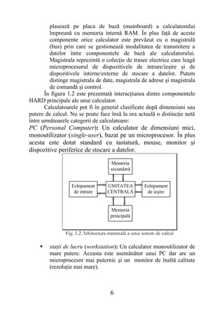 plasează pe placa de bază (mainboard) a calculatorului
         împreună cu memoria internă RAM. În plus faţă de aceste
         componente orice calculator este prevăzut cu o magistrală
         (bus) prin care se gestionează modalitatea de transmitere a
         datelor între componentele de bază ale calculatorului.
         Magistrala reprezintă o colecţie de trasee electrice care leagă
         microprocesorul de dispozitivele de intrare/ieşire şi de
         dispozitivele interne/externe de stocare a datelor. Putem
         distinge magistrala de date, magistrala de adrese şi magistrala
         de comandă şi control.
       În figura 1.2 este prezentată interacţiunea dintre componentele
HARD principale ale unui calculator.
       Calculatoarele pot fi în general clasificate după dimensiuni sau
putere de calcul. Nu se poate face însă la ora actuală o distincţie netă
între următoarele categorii de calculatoare:
PC (Personal Computer): Un calculator de dimensiuni mici,
monoutilizator (single-user), bazat pe un microprocesor. În plus
acesta este dotat standard cu tastatură, mouse, monitor şi
dispozitive periferice de stocare a datelor.

                                     Memoria
                                     secundară


                  Echipament       UNITATEA          Echipament
                   de intrare      CENTRALĂ           de ieşire


                                     Memoria
                                     principală


               Fig. 1.2 Arhitectura minimală a unui sistem de calcul

       staţii de lucru (workstation): Un calculator monoutilizator de
        mare putere. Aceasta este asemănător unui PC dar are un
        microprocesor mai puternic şi un monitor de înaltă calitate
        (rezoluţie mai mare).



                                    6
 