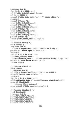 register int i;
for (i=0; i < SIZE; i++)
if (!*addr_info[i].name) break;
if (i == SIZE) {
printf ("addr_info full n"); /* Lista plina */
return;}
printf ("Name: ");
gets (addr_info[i].name);
printf ("Street: ");
gets (addr_info[i].street);
printf ("City: ");
gets (addr_info[i].city);
printf ("State: ");
gets (addr_info[i].state);
printf ("Zip: ");
scanf ("%d",&addr_info[i].zip);}

/* Functia save() */
void save() {
register int i;
if ((fp = fopen("maillist", "wb")) == NULL) {
printf (" Cannot open filen ");
return;}
for (i = 0; i <= SIZE; i++)
if(*addr_info[i].name)
if(fwrite(&addr_info[i], sizeof(struct addr), 1,fp) !=1)
printf (" File write error n ");
fclose (fp);}

/* Functia load() */
void load()
{ register int i;
if ((fp = fopen("maillist","rb")) == NULL) {
printf("Cannot open filen ");
return;}
for (i = 0; i < SIZE; i++)
if(fread(&addr_info[i],sizeof(struct ddr),1,fp)==1);
else if (feof(fp)) {
     fclose (fp); return;}
else printf ("File read errorn"); }

/* Functia display() */
void display(){
register int t;
printf("n%20s","Name");
printf("%30s","Street");
printf("%15s","City");
printf("%10s","State");

                           114
 