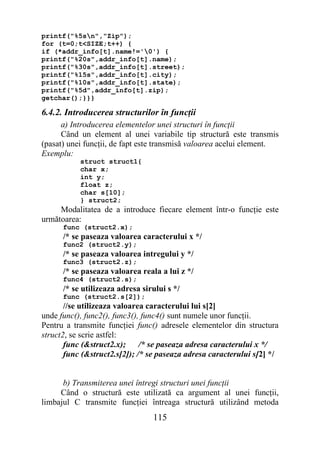 printf("%5sn","Zip");
for (t=0;t<SIZE;t++) {
if (*addr_info[t].name!='0') {
printf("%20s",addr_info[t].name);
printf("%30s",addr_info[t].street);
printf("%15s",addr_info[t].city);
printf("%10s",addr_info[t].state);
printf("%5d",addr_info[t].zip);
getchar();}}}

6.4.2. Introducerea structurilor în funcţii
      a) Introducerea elementelor unei structuri în funcţii
      Când un element al unei variabile tip structură este transmis
(pasat) unei funcţii, de fapt este transmisă valoarea acelui element.
Exemplu:
           struct struct1{
           char x;
           int y;
           float z;
           char s[10];
           } struct2;
     Modalitatea de a introduce fiecare element într-o funcţie este
următoarea:
      func (struct2.x);
      /* se paseaza valoarea caracterului x */
      func2 (struct2.y);
      /* se paseaza valoarea intregului y */
      func3 (struct2.z);
      /* se paseaza valoarea reala a lui z */
      func4 (struct2.s);
      /* se utilizeaza adresa sirului s */
      func (struct2.s[2]);
       //se utilizeaza valoarea caracterului lui s[2]
unde func(), func2(), func3(), func4() sunt numele unor funcţii.
Pentru a transmite funcţiei func() adresele elementelor din structura
struct2, se scrie astfel:
       func (&struct2.x);     /* se paseaza adresa caracterului x */
       func (&struct2.s[2]); /* se paseaza adresa caracterului s[2] */


      b) Transmiterea unei întregi structuri unei funcţii
     Când o structură este utilizată ca argument al unei funcţii,
limbajul C transmite funcţiei întreaga structură utilizând metoda
                                 115
 