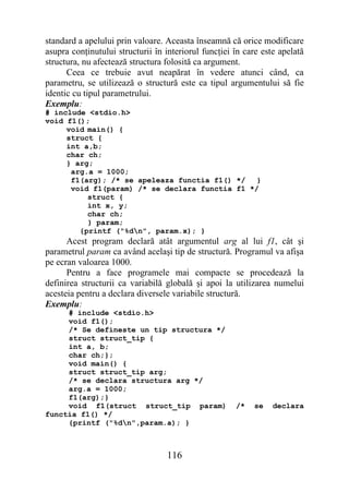 standard a apelului prin valoare. Aceasta înseamnă că orice modificare
asupra conţinutului structurii în interiorul funcţiei în care este apelată
structura, nu afectează structura folosită ca argument.
      Ceea ce trebuie avut neapărat în vedere atunci când, ca
parametru, se utilizează o structură este ca tipul argumentului să fie
identic cu tipul parametrului.
Exemplu:
# include <stdio.h>
void f1();
     void main() {
     struct {
     int a,b;
     char ch;
     } arg;
      arg.a = 1000;
      f1(arg); /* se apeleaza functia f1() */   }
      void f1(param) /* se declara functia f1 */
          struct {
          int x, y;
          char ch;
          } param;
        {printf ("%dn", param.x); }
      Acest program declară atât argumentul arg al lui f1, cât şi
parametrul param ca având acelaşi tip de structură. Programul va afişa
pe ecran valoarea 1000.
      Pentru a face programele mai compacte se procedează la
definirea structurii ca variabilă globală şi apoi la utilizarea numelui
acesteia pentru a declara diversele variabile structură.
Exemplu:
     # include <stdio.h>
     void f1();
     /* Se defineste un tip structura */
     struct struct_tip {
     int a, b;
     char ch;};
     void main() {
     struct struct_tip arg;
     /* se declara structura arg */
     arg.a = 1000;
     f1(arg);}
     void f1(struct struct_tip param)                 /*   se    declara
functia f1() */
     {printf ("%dn",param.a); }



                                  116
 