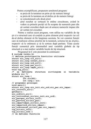 Pentru exemplificare, propunem următorul program:
     -    se preia de la tastatura un prim şir de numere întregi
     -    se preia de la tastatura un al doilea şir de numere întregi
     -    se concatenează cele două şiruri
     -    şirul rezultat se sortează în ordine crescătoare, având în
          vedere ca primele poziţii să fie ocupate de numerele pare din
          şir sortate crescător după care să urmeze numerele impare din
          şir sortate tot crescător.
        Pentru a realiza acest program, vom utiliza nu variabile de tip
şir ci o structură care să conţină ca prim element şirul respectiv iar cel
de-al doilea element să fie lungimea acestuia. Se vor construi funcţii
care să realizeze citirea şirurilor de la tastatură, scrierea lor pe display,
respectiv să le ordoneze şi să le sorteze după paritate. Toate aceste
funcţii comunică prin intermediul unei variabile globale de tip
structură şi a mai multor variabile locale de tip structură.
        Programul în C este prezentat în continuare:
# include <stdio.h>
// definim prototipurile functiilor utilizate
struct sir_lung cit_sir();
struct sir_lung concat_sir();
struct sir_lung ord_sir();
struct sir_lung par_sir();
struct sir_lung impar_sir();
void tip_sir();
/* se defineste structura sir+lungime si variabila
globala sir */
struct sir_lung {
         int sir[80];
         int lung;} sir;
// programul principal
void main(){
struct sir_lung sir_init,sir_ord,sir_par,sir_impar;
sir_init=cit_sir();
getchar();
sir_ord=cit_sir();
sir_init=concat_sir(sir_init,sir_ord);
sir_par=par_sir(sir_init);
sir_par=ord_sir(sir_par);
sir_impar=impar_sir(sir_init);
sir_impar=ord_sir(sir_impar);
sir_ord=concat_sir(sir_par,sir_impar);
tip_sir(sir_init);
tip_sir(sir_ord);}
// se definesc functiile

                                    117
 