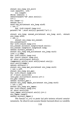 struct sir_lung cit_sir()
{int result=1, i=0;
     sir.lung=0;
while (result) {
result=scanf("%d",&sir.sir[i]);
i++;}
sir.lung=--i;
return sir;}
void tip_sir(struct sir_lung sirf)
{ int i;
     for (i=0;i<sirf.lung;i++)
printf("%d ",sirf.sir[i]);printf("n");}

struct sir_lung concat_sir(struct sir_lung sir1, struct
sir_lung sir2)
{ int i;
     struct sir_lung sir_concat;
sir_concat=sir1;
for (i=0;i<sir2.lung;i++)
sir_concat.sir[sir1.lung+i]=sir2.sir[i];
sir_concat.lung=sir1.lung+sir2.lung;
return sir=sir_concat;}
struct sir_lung ord_sir(struct sir_lung sir1)
{int i,j,temp;
for (i=0;i<sir1.lung;i++)
for (j=i+1;j<sir1.lung;j++)
if (sir1.sir[i]>sir1.sir[j])
{temp=sir1.sir[i];sir1.sir[i]=sir1.sir[j];
sir1.sir[j]=temp;}
return sir=sir1;}
struct sir_lung par_sir(struct sir_lung sir1)
{ int i,j=0;
struct sir_lung sir_par;
for (i=0;i<sir1.lung;i++)
if (!(sir1.sir[i]%2))
{sir_par.sir[j]=sir1.sir[i];j++;}
sir_par.lung=j;
return sir=sir_par;}
struct sir_lung impar_sir(struct sir_lung sir1)
{ int i,j=0;
struct sir_lung sir_impar;
for (i=0;i<sir1.lung;i++)
if (sir1.sir[i]%2)
{sir_impar.sir[j]=sir1.sir[i];j++;}
sir_impar.lung=j;
return sir=sir_impar;}
    Din funcţia cit_sir() se poate ieşi prin tastarea oricarui caracter
nenumeric. Se observă cum aceasta funcţie lucrează direct cu variabila
                                 118
 