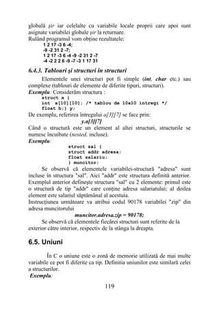 globală şir iar celelalte cu variabile locale proprii care apoi sunt
asignate variabilei globale şir la returnare.
Rulând programul vom obţine rezultatele:
      1 2 17 -3 6 -4;
      -9 -2 31 2 -7;
      1 2 17 -3 6 -4 -9 -2 31 2 -7
      -4 -2 2 2 6 -9 -7 -3 1 17 31

6.4.3. Tablouri şi structuri în structuri
    Elementele unei structuri pot fi simple (int, char etc.) sau
complexe (tablouri de elemente de diferite tipuri, structuri).
Exemplu: Considerăm structura :
      struct x {
      int a[10][10]; /* tablou de 10x10 intregi */
      float b;} y;
De exemplu, referirea întregului a[3][7] se face prin:
                       y.a[3][7]
Când o structură este un element al altei structuri, structurile se
numesc încuibate (nested, incluse).
Exemplu:
                  struct sal {
                  struct addr adresa;
                  float salariu;
                  } muncitor;
      Se observă că elementele variabilei-structură "adresa" sunt
incluse în structura "sal". Aici "addr" este structura definită anterior.
Exemplul anterior defineşte structura "sal" cu 2 elemente: primul este
o structură de tip "addr" care conţine adresa salariatului; al doilea
element este salariul săptămânal al acestuia.
Instrucţiunea următoare va atribui codul 90178 variabilei "zip" din
adresa muncitorului
                      muncitor.adresa.zip = 90178;
      Se observă că elementele fiecărei structuri sunt referite de la
exterior către interior, respectiv de la stânga la dreapta.

6.5. Uniuni
         În C o uniune este o zonă de memorie utilizată de mai multe
variabile ce pot fi diferite ca tip. Definitia uniunilor este similară celei
a structurilor.
 Exemplu:
                                     119
 