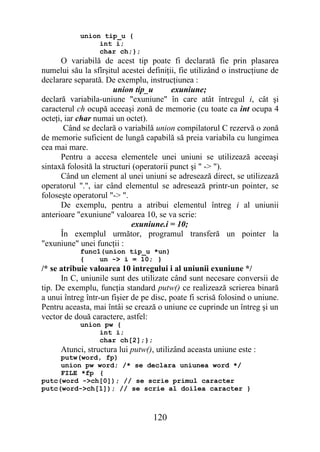 union tip_u {
                 int i;
                 char ch;};
      O variabilă de acest tip poate fi declarată fie prin plasarea
numelui său la sfîrşitul acestei definiţii, fie utilizând o instrucţiune de
declarare separată. De exemplu, instrucţiunea :
                       union tip_u        exuniune;
declară variabila-uniune "exuniune" în care atât întregul i, cât şi
caracterul ch ocupă aceeaşi zonă de memorie (cu toate ca int ocupa 4
octeţi, iar char numai un octet).
       Când se declară o variabilă union compilatorul C rezervă o zonă
de memorie suficient de lungă capabilă să preia variabila cu lungimea
cea mai mare.
      Pentru a accesa elementele unei uniuni se utilizează aceeaşi
sintaxă folosită la structuri (operatorii punct şi " -> ").
      Când un element al unei uniuni se adresează direct, se utilizează
operatorul ".", iar când elementul se adresează printr-un pointer, se
foloseşte operatorul "-> ".
      De exemplu, pentru a atribui elementul întreg i al uniunii
anterioare "exuniune" valoarea 10, se va scrie:
                             exuniune.i = 10;
      În exemplul următor, programul transferă un pointer la
"exuniune" unei funcţii :
            func1(union tip_u *un)
            {    un -> i = 10; }
/* se atribuie valoarea 10 intregului i al uniunii exuniune */
      In C, uniunile sunt des utilizate când sunt necesare conversii de
tip. De exemplu, funcţia standard putw() ce realizează scrierea binară
a unui întreg într-un fişier de pe disc, poate fi scrisă folosind o uniune.
Pentru aceasta, mai întâi se crează o uniune ce cuprinde un întreg şi un
vector de două caractere, astfel:
            union pw {
                 int i;
                 char ch[2];};
      Atunci, structura lui putw(), utilizând aceasta uniune este :
     putw(word, fp)
     union pw word; /* se declara uniunea word */
     FILE *fp {
putc(word ->ch[0]); // se scrie primul caracter
putc(word->ch[1]); // se scrie al doilea caracter }



                                   120
 