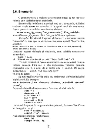 6.6. Enumerări
      O enumerare este o mulţime de constante întregi ce pot lua toate
valorile unei variabile de un anumit tip.
      Enumerările se definesc în acelaşi mod ca şi structurile, utilizând
cuvântul cheie enum ce semnalează începutul unui tip enumerare.
Forma generală de definire a unei enumerări este:
    enum nume_tip_enum { lista_enumeratori} lista_variabile;
unde atât nume_tip_enum, cât şi lista_variabile sunt opţionale.
       Exemplu: Următorul fragment defineşte o enumerare numită
"bancnota" cu care apoi se declară o enumerare numită "bani" având
acest tip:
enum bancnota {suta,douasute,cincisute,mie,cincimii,zecemii};
enum bancnota bani;
Dându-se această definiţie şi declaraţie, sunt valabile urmatoarele
instructiuni:
     bani = mie;
if (5*bani == cincimii) printf("Sunt 5000 lei.n");
        Trebuie precizat că fiecare enumerator este caracterizat printr-o
valoare întreaga. Fără nici o altă iniţializare, valoarea primului
enumerator este 0, a celui de-al doilea este 1, s.a.m.d. De aceea,
instrucţiunea:     printf ("%d %d, suta, mie);
va afisa pe ecran:        0 3
       Se pot specifica valorile unuia sau mai multor simboluri folosind
iniţializatori. De exemplu:
enum bancnota {suta, douasute, cincisute, mie=1000, cincimii,
zecemii};
face ca simbolurile din enumerarea bancnota să aibă valorile:
           suta = 0
           douasute = 1
           cincisute = 2
           mie = 1000
           cincimii = 1001
           zecemii = 1002
Urmatorul fragment de program nu funcţionează, deoarece "bani" este
un întreg şi nu un şir :
           bani = cincimii;
           printf ("%s", bani);
Nici acest program nu functionează:
           gets (s);
           strcpy (bani, s);

                                  121
 
