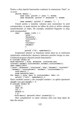 Pentru a afişa tipurile bancnotelor conţinute în enumerarea "bani", se
va scrie:
     switch (bani) {
          case suta: printf (" suta "); break;
          case douasute: printf (" douasute "); break;
     . . . . . . . . . . . . . . . . . . . . . . . . . .
          case zecemii: printf (" zecemii "); }
       Uneori pentru a translata valoarea unui enumerator în şirul
corespunzător, se poate declara un tablou de şiruri şi utiliza valoarea
enumeratorului ca index. De exemplu, următorul fragment va afişa
şirul corespunzător:
     char        name[ ][20] = {
                 "suta",
                 "douasute",
                 "cincisute",
                 "mie",
                 "cincimii"
                 "zecemii"
                 };
                 . . . . . .
                 printf ("%s", name[bani]);
       Fragmentul anterior va funcţiona numai dacă nu se realizează
iniţializarea simbolurilor, deoarece indexarea şirurilor începe cu zero.
Următorul program afişează numele bancnotelor:
# include <stdio.h>
enum bancnota { suta, douasute, cincisute,mie,
cincimii,zecemii,cincizecimii,sutamii,cincisutemii};
char name[][20]=
{"suta","douasute","cincisute","mie","douamii","cincimii"
,"zecemii","cincizecimii" "sutamii","cincisutemii"};
     void main() {
     enum bancnota bani;
for (bani = suta; bani <= cincisutemii; bani ++)
     printf ("%sn", name[bani]);}
Dacă variabilei uniune y din exemplul următor i se aplică operatorul
sizeof() vom găsi sizeof(y) = 8.
# include <stdio.h>
     union {
     char ch;
     int i;
     double f;
     } y;
    void main() {printf("%dn",sizeof(y));}
      Deci compilatorul va reţine valoarea celei mai largi tipuri de
date din uniune.

                                 122
 