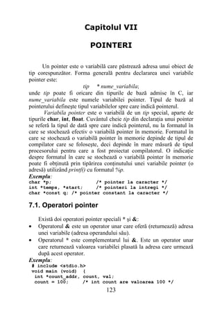 Capitolul VII

                           POINTERI

       Un pointer este o variabilă care păstrează adresa unui obiect de
tip corespunzător. Forma generală pentru declararea unei variabile
pointer este:
                         tip * nume_variabila;
unde tip poate fi oricare din tipurile de bază admise în C, iar
nume_variabila este numele variabilei pointer. Tipul de bază al
pointerului defineşte tipul variabilelor spre care indică pointerul.
       Variabila pointer este o variabilă de un tip special, aparte de
tipurile char, int, float. Cuvântul cheie tip din declaraţia unui pointer
se referă la tipul de dată spre care indică pointerul, nu la formatul în
care se stochează efectiv o variabilă pointer în memorie. Formatul în
care se stochează o variabilă pointer în memorie depinde de tipul de
compilator care se foloseşte, deci depinde în mare măsură de tipul
procesorului pentru care a fost proiectat compilatorul. O indicaţie
despre formatul în care se stochează o variabilă pointer în memorie
poate fi obţinută prin tipărirea conţinutului unei variabile pointer (o
adresă) utilizând printf() cu formatul %p.
Exemplu:
char *p;                /* pointer la caracter */
int *temps, *start;     /* pointeri la intregi */
char *const q; /* pointer constant la caracter */

7.1. Operatori pointer
   Există doi operatori pointer speciali * şi &:
• Operatorul & este un operator unar care oferă (returnează) adresa
   unei variabile (adresa operandului său).
• Operatorul * este complementarul lui &. Este un operator unar
   care returnează valoarea variabilei plasată la adresa care urmează
   după acest operator.
Exemplu:
 # include <stdio.h>
 void main (void) {
  int *count_addr, count, val;
  count = 100;     /* int count are valoarea 100 */
                                  123
 