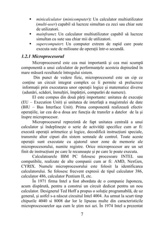     minicalculator (minicomputer): Un calculator multiutilizator
         (multi-user) capabil să lucreze simultan cu zeci sau chiar sute
         de utilizatori.
        mainframe: Un calculator multiutilizator capabil să lucreze
         simultan cu sute sau chiar mii de utilizatori.
        supercomputer: Un computer extrem de rapid care poate
         executa sute de milioane de operaţii într-o secundă.
1.2.1 Microprocesorul
       Microprocesorul este cea mai importantă şi cea mai scumpă
componentă a unui calculator de performanţele acesteia depinzând în
mare măsură rezultatele întregului sistem.
        Din punct de vedere fizic, microprocesorul este un cip ce
 conţine un circuit integrat complex ce îi permite să prelucreze
 informaţii prin executarea unor operaţii logice şi matematice diverse
 (adunări, scăderi, înmulţiri, împărţiri, comparări de numere).
       El este compus din două părţi importante: unitatea de execuţie
(EU – Execution Unit) şi unitatea de interfaţă a magistralei de date
(BIU – Bus Interface Unit). Prima componentă realizează efectiv
operaţiile, iar cea de-a doua are funcţia de transfer a datelor de la şi
înspre microprocesor.
       Microprocesorul reprezintă de fapt unitatea centrală a unui
calculator şi îndeplineşte o serie de activităţi specifice cum ar fi:
execută operaţii aritmetice şi logice, decodifică instrucţiuni speciale,
transmite altor cipuri din sistem semnale de control. Toate aceste
operaţii sunt executate cu ajutorul unor zone de memorie ale
microprocesorului, numite registre. Orice microprocesor are un set
finit de instrucţiuni pe care le recunoaşte şi pe care le poate executa.
       Calculatoarele IBM PC folosesc procesoare INTEL sau
compatibile, realizate de alte companii cum ar fi: AMD, NexGen,
CYRIX. Numele microprocesorului este folosit la identificarea
calculatorului. Se folosesc frecvent expresii de tipul calculator 386,
calculator 486, calculator Pentium II, etc.
       În 1971 firma Intel a fost abordata de o companie Japoneza,
acum dispărută, pentru a construi un circuit dedicat pentru un nou
calculator. Designerul Ted Hoff a propus o soluţie programabilă, de uz
general, şi astfel s-a născut circuitul Intel 4004. Au urmat la scurt timp
chipurile 4040 si 8008 dar lor le lipseau multe din caracteristicile
microprocesoarelor aşa cum le ştim noi azi. În 1974 Intel a prezentat

                                    7
 