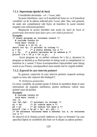 7.1.1. Importanţa tipului de bază
      Considerăm declaraţia: val = *count_addr;
      Se pune întrebarea: care va fi numărul de bytes ce va fi transferat
variabilei val de la adresa indicată prin *count_addr. Sau, mai general,
de unde ştie compilatorul câţi bytes să transfere în cazul oricărei
asignări care utilizează pointeri.
      Răspunsul la aceste întrebări este acela că, tipul de bază al
pointerului determină tipul datei spre care indică pointerul.
Exemplu:
/* Acest program nu lucreaza corect */
  # include <stdio.h>
  void main (void) {
     float x = 10.12, y;
short int *p; /* pointer la intreg */
p = &x;       /* p preia adresa lui x */
y = *p;   /* y preia valoarea de la adresa p */
printf ("x = %f y = %f",x,y);    }
       Acest program nu va atribui valoarea lui x lui y, deoarece în
program se declară p ca fiind pointer la întreg scurt şi compilatorul va
transfera în y numai 2 bytes (corespunzători reprezentării unui întreg
scurt) şi nu 4 bytes, corespunzători unui număr real în virgulă mobilă.
7.1.2. Expresii în care intervin pointeri
      În general, expresiile în care intervin pointeri respectă aceleaşi
reguli ca orice alte expresii din limbajul C.
       • Atribuirea pointerilor
Ca orice variabilă, un pointer poate fi folosit în membrul drept al unei
instrucţiuni de asignare (atribuire), pentru atribuirea valorii unui
pointer unui alt pointer.
Exemplu:
  # include <stdio.h>
  void main (void) {
int x;
int *p1,*p2; /* pointeri la intregi */
p1 = &x;      /* p1 indica spre x */
p2 = p1       /* p2 indica tot spre x */
printf ("p1 = %p p2 = %p", p1, p2); }
/* Se afiseaza valoarea hexa a adresei lui x, nu valoarea
lui x */
Se observă că în funcţia printf() tipărirea se face cu formatul %p care
specifică faptul că variabilele din listă vor fi afişate ca adrese pointer.

                                   125
 