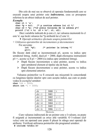 Din cele de mai sus se observă că operaţia fundamentală care se
execută asupra unui pointer este indirectarea, ceea ce presupune
referirea la un obiect indicat de acel pointer.
Exemplu:
  char c1 = 'a';
  char *p = &c1;   /* p contine adresa lui c1 */
  char c2 = *p; /*c2 preia valoarea de la adresa p*/
  printf ("c1 = %c c2 = %c", c1, c2);
        Deci variabila indicată de p este c1, iar valoarea memorată în c1
este 'a', aşa încât valoarea lui *p atribuită lui c2 este 'a'.
        • Operaţii aritmetice efectuate asupra pointerilor
 Utilizarea operatorilor de incrementare şi decrementare
       Fie secvenţa:
           int *p1;             /* pointer la intreg */
           p1++;
De fiecare dată când se incrementează p1, acesta va indica spre
următorul întreg. Astfel, dacă p1 = 2000, după efectuarea instrucţiunii
p1++, acesta va fi p1 = 2004 (va indica spre următorul întreg).
    După fiecare incrementare a unui pointer, acesta va indica
       spre următorul element al tipului său de bază.
    După fiecare decrementare a unui pointer, acesta va indica
       spre elementul anterior.
    Valoarea pointerilor va fi crescută sau micşorată în concordanţă
cu lungimea tipului datelor spre care aceştia indică, aşa cum se poate
vedea în exemplul următor:
char *ch = 3000;
short int *i = 3000;

                       ch          3000     i
                       ch + 1      3001
                       ch + 2      3002     i+1
                       ch + 3      3003
                       ch + 4      3004     i+2
                       ch + 5      3005
                       ch + 6      3006     i+3
                                  Memoria
      Cum valoarea indirectată de un pointer este o l-valoare, ea poate
fi asignată şi incrementată ca orice altă variabilă. O l-valoare (left
value) este un operand care poate fi plasat în stânga unei operaţii de
atribuire. Verificaţi utilizarea pointerilor din programul următor:
 # include <stdio.h>
                                   126
 