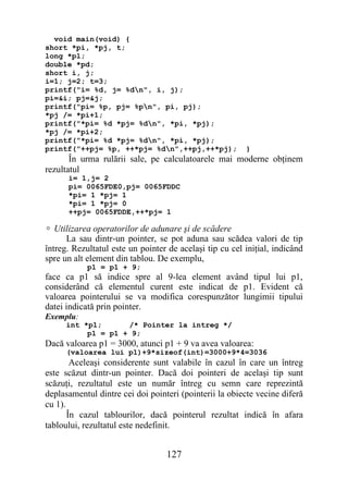 void main(void) {
short *pi, *pj, t;
long *pl;
double *pd;
short i, j;
i=1; j=2; t=3;
printf("i= %d, j= %dn", i, j);
pi=&i; pj=&j;
printf("pi= %p, pj= %pn", pi, pj);
*pj /= *pi+1;
printf("*pi= %d *pj= %dn", *pi, *pj);
*pj /= *pi+2;
printf("*pi= %d *pj= %dn", *pi, *pj);
printf("++pj= %p, ++*pj= %dn",++pj,++*pj);              }
       În urma rulării sale, pe calculatoarele mai moderne obţinem
rezultatul
      i= 1,j= 2
      pi= 0065FDE0,pj= 0065FDDC
      *pi= 1 *pj= 1
      *pi= 1 *pj= 0
      ++pj= 0065FDDE,++*pj= 1

 Utilizarea operatorilor de adunare şi de scădere
      La sau dintr-un pointer, se pot aduna sau scădea valori de tip
întreg. Rezultatul este un pointer de acelaşi tip cu cel iniţial, indicând
spre un alt element din tablou. De exemplu,
            p1 = p1 + 9;
face ca p1 să indice spre al 9-lea element având tipul lui p1,
considerând că elementul curent este indicat de p1. Evident că
valoarea pointerului se va modifica corespunzător lungimii tipului
datei indicată prin pointer.
Exemplu:
      int *p1;      /* Pointer la intreg */
           p1 = p1 + 9;
Dacă valoarea p1 = 3000, atunci p1 + 9 va avea valoarea:
      (valoarea lui p1)+9*sizeof(int)=3000+9*4=3036
        Aceleaşi considerente sunt valabile în cazul în care un întreg
este scăzut dintr-un pointer. Dacă doi pointeri de acelaşi tip sunt
scăzuţi, rezultatul este un număr întreg cu semn care reprezintă
deplasamentul dintre cei doi pointeri (pointerii la obiecte vecine diferă
cu 1).
       În cazul tablourilor, dacă pointerul rezultat indică în afara
tabloului, rezultatul este nedefinit.


                                  127
 