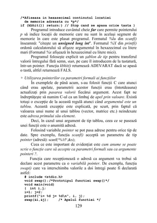/*Afiseaza in hexazecimal continutul locatiei
  de memorie adresata cu *p*/
if (kbhit()) return;} // Stop cand se apasa orice tasta }
       Programul introduce cuvântul cheie far care permite pointerului
p să indice locaţii de memorie care nu sunt în acelaşi segment de
memorie în care este plasat programul. Formatul %lu din scanf()
înseamnă: "citeşte un unsigned long int". Formatul %X din printf()
ordonă calculatorului să afişeze argumentul în hexazecimal cu litere
mari (Formatul %x afişează în hexazecimal cu litere mici).
       Programul foloseşte explicit un şablon de tip pentru transferul
valorii întregului fără semn, start, pe care îl introducem de la tastatură,
într-un pointer. Funcţia kbhit() returnează ADEVARAT dacă se apasă
o tastă, altfel returnează FALS.
 Utilizarea pointerilor ca parametri formali ai funcţiilor
        În exemplele de până acum, s-au folosit funcţii C care atunci
când erau apelate, parametrii acestor funcţii erau (întotdeauna)
actualizaţi prin pasarea valorii fiecărui argument. Acest fapt ne
îndreptăţeşte să numim C-ul ca un limbaj de apel prin valoare. Există
totuşi o excepţie de la această regulă atunci când argumentul este un
tablou. Această excepţie este explicată, pe scurt, prin faptul că
valoarea unui nume al unui tablou (vector, matrice etc.) neindexate
este adresa primului său element.
        Deci, în cazul unui argument de tip tablou, ceea ce se pasează
unei funcţii este o anumită adresă.
        Folosind variabile pointer se pot pasa adrese pentru orice tip de
date. Spre exemplu, funcţia scanf() acceptă un parametru de tip
pointer (adresă): scanf(“%1f“,&x);
        Ceea ce este important de evidenţiat este cum anume se poate
scrie o funcţie care să accepte ca parametri formali sau ca argumente
pointeri ?.
       Funcţia care recepţionează o adresă ca argument va trebui să
declare acest parametru ca o variabilă pointer. De exemplu, funcţia
swap() care va interschimba valorile a doi întregi poate fi declarată
astfel:
  # include <stdio.h>
  void swap();/*Prototipul functiei swap()*/
  void main(void)
  { int i,j;
  i=1; j=2;
  printf("i= %d j= %dn", i, j);
  swap(&i,&j);     /* Apelul functiei */
                                   129
 