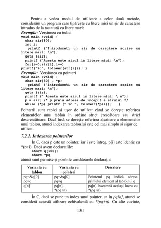 Pentru a vedea modul de utilizare a celor două metode,
considerăm un program care tipăreşte cu litere mici un şir de caractere
introdus de la tastatură cu litere mari:
Exemplu: Versiunea cu indici
void main (void) {
  char sir[80];
  int i;
   printf ("Introduceti un sir de caractere scrise cu
litere mari: n");
  gets (sir);
  printf ("Acesta este sirul in litere mici: n");
  for(i=0;sir[i];i++)
printf("%c", tolower(str[i])); }
Exemplu: Versiunea cu pointeri
void main (void) {
  char sir[80] , *p;
   printf ("Introduceti un sir de caractere scrise cu
litere mari: n");
  gets (sir);
  printf (" Acesta este sirul in litere mici:  n");
  p = sir; /* p preia adresa de inceput a sirului */
  while (*p) printf (" %c ", tolower(*p++));   }
Pointerii sunt rapizi şi uşor de utilizat când se doreşte referirea
elementelor unui tablou în ordine strict crescătoare sau strict
descrescătoare. Dacă însă se doreşte referirea aleatoare a elementelor
unui tablou, atunci indexarea tabloului este cel mai simplu şi sigur de
utilizat.
7.2.1. Indexarea pointerilor
      În C, dacă p este un pointer, iar i este întreg, p[i] este identic cu
*(p+i). Dacă avem declaraţiile:
      short q[100];
      short *pq
atunci sunt permise şi posibile următoarele declaraţii:
   Varianta cu          Varianta cu                 Descriere
      tablou              pointeri
 pq=&q[0]            pq=&q[0]             Pointerul pq indică adresa
 pq=q                pq=q                 primului element al tabloului q
 q[n]                pq[n]                pq[n] înseamnă acelaşi lucru cu
                     *(pq+n)              *(pq+n)
      În C, dacă se pune un index unui pointer, ca în pq[n], atunci se
consideră această utilizare echivalentă cu *(pq+n). Cu alte cuvinte,

                                   131
 