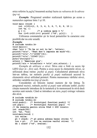 orice referire la pq[n] înseamnă acelaşi lucru cu valoarea de la adresa
(pq+n).
       Exemplu: Programul următor realizează tipărirea pe ecran a
numerelor cuprinse între 1 şi 10.
void main (void) {
     int v[10]={1, 2, 3, 4, 5, 6, 7, 8, 9, 10 };
     int *p, i;
     p = v;         /* p indica spre v */
     for (i=0;i<10;i++) printf ("%d", p[i]);   }
      Utilizarea constantelor şir în locul poinetrilor la caractere este
posibilă dar nu este uzuală.
Exemplu:
# include <stdio.h>
void main(){
char *sir = "To be or not to be", *altsir;
printf("%sn", "That don't impress me much"+5);
printf("%cn",*("12345"+3));
printf("%cn","12345"[1]);
puts("stringn");
altsir = "American pie";
printf("sir = %snaltsir = %sn",sir,altsir); }
       Exemplu de utilizare a stivei. Stiva este o listă cu acces tip
LIFO (last in - first out). Pentru a avea acces la elementele stivei, se
utilizează doua rutine: push() şi pop(). Calculatorul păstrează stiva
într-un tablou, iar rutinele push() şi pop() realizează accesul la
elementele stivei utilizând pointeri. Pentru memorarea vârfului stivei,
utilizăm variabila tos (top of stack).
       Considerăm că folosim numai numere de tip întreg. În
programul main(), rutinele push() şi pop() sunt utilizate astfel: push()
citeşte numerele introduse de la tastatură şi le memorează în stivă dacă
acestea sunt nenule. Când se introduce un zero, pop() extrage valoarea
din stivă.
# include <stdlib.h>
# include <stdio.h>
void push(); /* Prototipul functiei push() */
int pop();    /* Prototipul functiei pop() */
// Se rezerva pentru stiva 50x4 = 200 locatii
int stack[50];
int *p1, *tos;
void main(void) {
  int value;
  p1 = stack; /* p1 preia adresa bazei stivei */
  tos = p1;   /* tos va contine varful stivei */
  do { scanf ("%d", &value);
                                 132
 