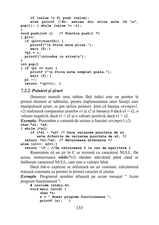if (value != 0) push (value);
     else printf ("Nr. extras din stiva este                    %d   n",
pop()); } while (value != -1);
}
void push(int i)   /* Functia push() */
{ p1++;
  if (p1==(tos+50)) {
     printf("n Stiva este plina.");
     exit (0);}
  *p1 = i;
  printf("introdus in stivan");
}
int pop()
{ if (p1 == tos) {
     printf ("n Stiva este complet goala.");
     exit (0); }
  p1 --;
  return *(p1+1); }

7.2.2. Pointeri şi şiruri
      Deoarece numele unui tablou fără indici este un pointer la
primul element al tabloului, pentru implementarea unor funcţii care
manipulează şiruri, se pot utiliza pointeri. §tim că funcţia strcmp(s1,
s2) realizează compararea şirurilor s1 şi s2 şi întoarce 0 dacă s1 = s2, o
valoare negativă, dacă s1 < s2 şi o valoare pozitivă, dacă s1 > s2.
Exemplu: Prezentăm o variantă de scriere a funcţiei strcmp(s1,s2)
char *s1, *s2;
{ while (*s1)
     if (*s1 - *s2) /* Daca valoarea punctata de s1
        este diferita de valoarea punctata de s2, */
  return *s1-*s2; /* Returneaza diferenta */
else {s1++; s2++;}
  return '0'; //Se returneaza 0 in caz de egalitate }
      Reamintim că un şir în C se termină cu caracterul NULL. De
aceea, instructiunea while(*s1) rămâne adevărată până când se
întâlneşte caracterul NULL, care este o valoare falsă.
      Dacă într-o expresie se utilizează un şir constant, calculatorul
tratează constanta ca pointer la primul caracter al şirului.
Exemplu: Programul următor afişează pe ecran mesajul " Acest
program funcţionează ":
      # include <stdio.h>
      void main (void) {
           char *s;
           s = " Acest program functioneaza ";
           printf (s);   }

                                  133
 