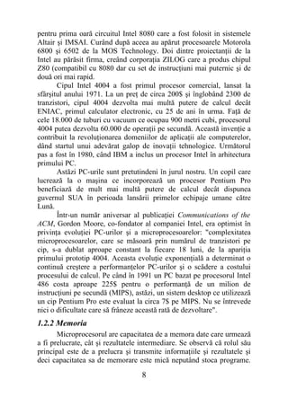 pentru prima oară circuitul Intel 8080 care a fost folosit in sistemele
Altair şi IMSAI. Curând după aceea au apărut procesoarele Motorola
6800 şi 6502 de la MOS Technology. Doi dintre proiectanţii de la
Intel au părăsit firma, creând corporaţia ZILOG care a produs chipul
Z80 (compatibil cu 8080 dar cu set de instrucţiuni mai puternic şi de
două ori mai rapid.
       Cipul Intel 4004 a fost primul procesor comercial, lansat la
sfârşitul anului 1971. La un preţ de circa 200$ şi înglobând 2300 de
tranzistori, cipul 4004 dezvolta mai multă putere de calcul decât
ENIAC, primul calculator electronic, cu 25 de ani în urma. Faţă de
cele 18.000 de tuburi cu vacuum ce ocupau 900 metri cubi, procesorul
4004 putea dezvolta 60.000 de operaţii pe secundă. Această invenţie a
contribuit la revoluţionarea domeniilor de aplicaţii ale computerelor,
dând startul unui adevărat galop de inovaţii tehnologice. Următorul
pas a fost în 1980, când IBM a inclus un procesor Intel în arhitectura
primului PC.
       Astăzi PC-urile sunt pretutindeni în jurul nostru. Un copil care
lucrează la o maşina ce incorporează un procesor Pentium Pro
beneficiază de mult mai multă putere de calcul decât dispunea
guvernul SUA în perioada lansării primelor echipaje umane către
Lună.
       Într-un număr aniversar al publicaţiei Communications of the
ACM, Gordon Moore, co-fondator al companiei Intel, era optimist în
privinţa evoluţiei PC-urilor şi a microprocesoarelor: "complexitatea
microprocesoarelor, care se măsoară prin numărul de tranzistori pe
cip, s-a dublat aproape constant la fiecare 18 luni, de la apariţia
primului prototip 4004. Aceasta evoluţie exponenţială a determinat o
continuă creştere a performanţelor PC-urilor şi o scădere a costului
procesului de calcul. Pe când în 1991 un PC bazat pe procesorul Intel
486 costa aproape 225$ pentru o performanţă de un milion de
instrucţiuni pe secundă (MIPS), astăzi, un sistem desktop ce utilizează
un cip Pentium Pro este evaluat la circa 7$ pe MIPS. Nu se întrevede
nici o dificultate care să frâneze această rată de dezvoltare".
1.2.2 Memoria
       Microprocesorul are capacitatea de a memora date care urmează
a fi prelucrate, cât şi rezultatele intermediare. Se observă că rolul său
principal este de a prelucra şi transmite informaţiile şi rezultatele şi
deci capacitatea sa de memorare este mică neputând stoca programe.

                                   8
 