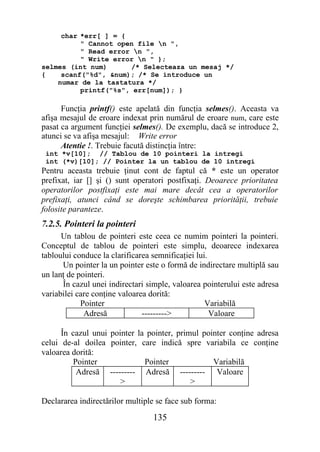 char *err[ ] = {
          " Cannot open file n ",
          " Read error n ",
          " Write error n " };
selmes (int num)      /* Selecteaza un mesaj */
{    scanf("%d", &num); /* Se introduce un
    numar de la tastatura */
          printf("%s", err[num]); }

      Funcţia printf() este apelată din funcţia selmes(). Aceasta va
afişa mesajul de eroare indexat prin numărul de eroare num, care este
pasat ca argument funcţiei selmes(). De exemplu, dacă se introduce 2,
atunci se va afişa mesajul: Write error
      Atentie !. Trebuie facută distincţia între:
 int *v[10]; // Tablou de 10 pointeri la intregi
 int (*v)[10]; // Pointer la un tablou de 10 intregi
Pentru aceasta trebuie ţinut cont de faptul că * este un operator
prefixat, iar [] şi () sunt operatori postfixaţi. Deoarece prioritatea
operatorilor postfixaţi este mai mare decât cea a operatorilor
prefixaţi, atunci când se doreşte schimbarea priorităţii, trebuie
folosite paranteze.
7.2.5. Pointeri la pointeri
      Un tablou de pointeri este ceea ce numim pointeri la pointeri.
Conceptul de tablou de pointeri este simplu, deoarece indexarea
tabloului conduce la clarificarea semnificaţiei lui.
      Un pointer la un pointer este o formă de indirectare multiplă sau
un lanţ de pointeri.
      În cazul unei indirectari simple, valoarea pointerului este adresa
variabilei care conţine valoarea dorită:
            Pointer                                Variabilă
             Adresă            --------->            Valoare

      În cazul unui pointer la pointer, primul pointer conţine adresa
celui de-al doilea pointer, care indică spre variabila ce conţine
valoarea dorită:
         Pointer              Pointer             Variabilă
          Adresă --------- Adresă --------- Valoare
                       >                    >

Declararea indirectărilor multiple se face sub forma:
                                 135
 